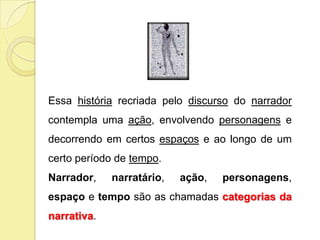 Essa história recriada pelo discurso do narrador
contempla uma ação, envolvendo personagens e
decorrendo em certos espaços e ao longo de um
certo período de tempo.
Narrador,    narratário,   ação,   personagens,
espaço e tempo são as chamadas categorias da
narrativa.
 