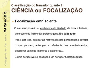 Classificação do Narrador quanto à
                           CIÊNCIA ou FOCALIZAÇÃO
NARRADOR




                              Focalização omnisciente
                               O narrador possui um conhecimento ilimitado de toda a história,

                               bem como do íntimo das personagens. Ele sabe tudo.
 Categoria da Narrativa:




                               Pode, por isso, explicar as motivações das personagens, revelar

                               o que pensam, antecipar a referência dos acontecimentos,

                               descrever espaços interiores e exteriores…

                               É uma perspetiva só possível a um narrador heterodiegético.
 