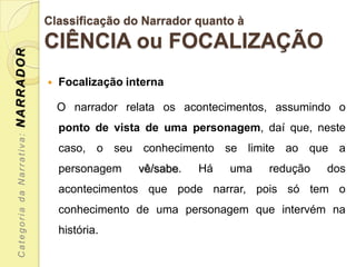Classificação do Narrador quanto à
                           CIÊNCIA ou FOCALIZAÇÃO
NARRADOR




                              Focalização interna

                               O narrador relata os acontecimentos, assumindo o
                               ponto de vista de uma personagem, daí que, neste
 Categoria da Narrativa:




                               caso, o seu conhecimento se limite ao que a
                               personagem    vê/sabe.   Há   uma   redução   dos
                               acontecimentos que pode narrar, pois só tem o
                               conhecimento de uma personagem que intervém na
                               história.
 