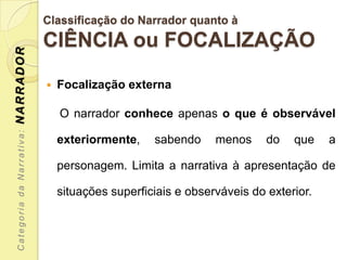 Classificação do Narrador quanto à
                           CIÊNCIA ou FOCALIZAÇÃO
NARRADOR




                              Focalização externa

                               O narrador conhece apenas o que é observável
 Categoria da Narrativa:




                               exteriormente,    sabendo     menos     do   que    a

                               personagem. Limita a narrativa à apresentação de

                               situações superficiais e observáveis do exterior.
 