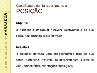 Classificação do Narrador quanto à
                               POSIÇÃO
NARRADOR




                              Objetiva

                           – o narrador é imparcial / neutro relativamente ao que

                               conta, não emitindo juízos de valor.
 Categoria da Narrativa:




                              Subjetiva

                           – o narrador defende uma posição/opinião face ao que

                               conta, proferindo, explícita ou implicitamente, juízos de

                               valor, comentários, orientações ideológicas …
 