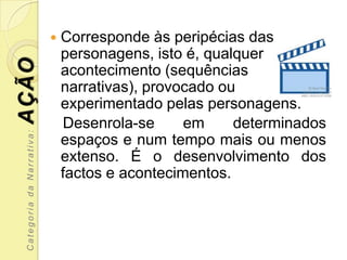    Corresponde às peripécias das
                               personagens, isto é, qualquer
AÇÃO
                               acontecimento (sequências
                               narrativas), provocado ou
                               experimentado pelas personagens.
                               Desenrola-se      em     determinados
 Categoria da Narrativa:




                               espaços e num tempo mais ou menos
                               extenso. É o desenvolvimento dos
                               factos e acontecimentos.
 