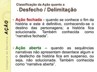 Classificação da Ação quanto a
                               -   Desfecho / Delimitação
                              Ação fechada - quando se conhece o fim da
AÇÃO



                               história e este é definitivo, conhecendo-se o
                               destino das personagens; a história fica
                               solucionada. Também conhecida como
                               “narrativa fechada”.
 Categoria da Narrativa:




                              Ação aberta – quando as sequências
                               narrativas não apresentam desenlace algum e
                               o desfecho da história fica em suspenso, ou
                               seja, não solucionada. Também conhecida
                               como “narrativa aberta”.
 