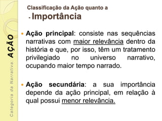 Classificação da Ação quanto a
                               -   Importância
                              Ação principal: consiste nas sequências
AÇÃO



                               narrativas com maior relevância dentro da
                               história e que, por isso, têm um tratamento
                               privilegiado    no     universo    narrativo,
 Categoria da Narrativa:




                               ocupando maior tempo narrado.

                              Ação secundária: a sua importância
                               depende da ação principal, em relação à
                               qual possui menor relevância.
 