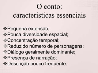 O conto:
características essenciais
Pequena extensão;
Pouca diversidade espacial;
Concentração temporal;
Reduzido número de personagens;
Diálogo geralmente dominante;
Presença de narração;
Descrição pouco frequente.
 