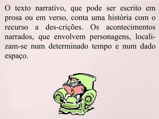 O texto narrativo, que pode ser escrito em
prosa ou em verso, conta uma história com o
recurso a des-crições. Os acontecimentos
narrados, que envolvem personagens, locali-
zam-se num determinado tempo e num dado
espaço.
 