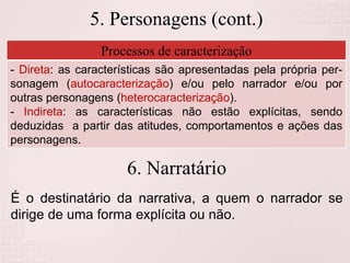 5. Personagens (cont.)
Processos de caracterização
- Direta: as características são apresentadas pela própria per-
sonagem (autocaracterização) e/ou pelo narrador e/ou por
outras personagens (heterocaracterização).
- Indireta: as características não estão explícitas, sendo
deduzidas a partir das atitudes, comportamentos e ações das
personagens.
6. Narratário
É o destinatário da narrativa, a quem o narrador se
dirige de uma forma explícita ou não.
 