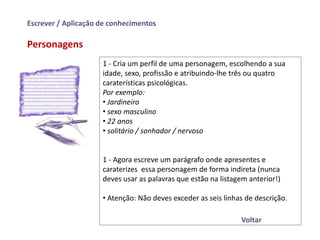 Escrever / Aplicação de conhecimentos

Personagens
                     1 - Cria um perfil de uma personagem, escolhendo a sua
                     idade, sexo, profissão e atribuindo-lhe três ou quatro
                     caraterísticas psicológicas.
                     Por exemplo:
                     • Jardineiro
                     • sexo masculino
                     • 22 anos
                     • solitário / sonhador / nervoso


                     1 - Agora escreve um parágrafo onde apresentes e
                     caraterizes essa personagem de forma indireta (nunca
                     deves usar as palavras que estão na listagem anterior!)

                     • Atenção: Não deves exceder as seis linhas de descrição.

                                                               Voltar
 