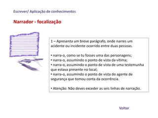 Escrever/ Aplicação de conhecimentos

Narrador - focalização


                     1 – Apresenta um breve parágrafo, onde narres um
                     acidente ou incidente ocorrido entre duas pessoas.

                     • narra-o, como se tu fosses uma das personagens;
                     • narra-o, assumindo o ponto de vista da vítima;
                     • narra-o, assumindo o ponto de vista de uma testemunha
                     que estava presente no local;
                     • narra-o, assumindo o ponto de vista do agente de
                     segurança que tomou conta da ocorrência.

                     • Atenção: Não deves exceder as seis linhas de narração.




                                                               Voltar
 