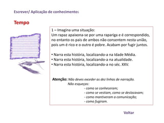 Escrever/ Aplicação de conhecimentos

Tempo
                    1 – Imagina uma situação:
                    Um rapaz apaixona-se por uma rapariga e é correspondido,
                    no entanto os pais de ambos não consentem nesta união,
                    pois um é rico e o outro é pobre. Acabam por fugir juntos.

                    • Narra esta história, localizando-a na Idade Média.
                    • Narra esta história, localizando-a na atualidade.
                    • Narra esta história, localizando-a no séc. XXV.


                     Atenção: Não deves exceder as dez linhas de narração.
                              Não esqueças:
                                        - como se conheceram;
                                        - como se vestiam, como se deslocavam;
                                        - como mantiveram a comunicação;
                                        - como fugiram.


                                                                  Voltar
 
