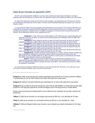 Cable de par trenzado sin apantallar (UTP)<br />El UTP, con la especificación 10BaseT, es el tipo más conocido de cable de par trenzado y ha sido el cableado LAN más utilizado en los últimos años. El segmento máximo de longitud de cable es de 100 metros.<br />El cable UTP tradicional consta de dos hilos de cobre aislados. Las especificaciones UTP dictan el número de entrelazados permitidos por pie de cable; el número de entrelazados depende del objetivo con el que se instale el cable. <br />La especificación 568A Commercial Building Wiring Standard de la Asociación de Industrias Electrónicas e Industrias de la Telecomunicación (EIA/TIA) especifica el tipo de cable UTP que se va a utilizar en una gran variedad de situaciones y construcciones. El objetivo es asegurar la coherencia de los productos para los clientes. Estos estándares definen cinco categorías de UTP:<br />Categoría 1. Hace referencia al cable telefónico UTP tradicional que resulta adecuado para transmitir voz, pero no datos. La mayoría de los cables telefónicos instalados antes de 1983 eran cables de Categoría 1. <br />Categoría 2. Esta categoría certifica el cable UTP para transmisión de datos de hasta 4 megabits por segundo (mbps), Este cable consta de cuatro pares trenzados de hilo de cobre. <br />Categoría 3. Esta categoría certifica el cable UTP para transmisión de datos de hasta 16 mbps. Este cable consta de cuatro pares trenzados de hilo de cobre con tres entrelazados por pie. <br />Categoría 4. Esta categoría certifica el cable UTP para transmisión de datos de hasta 20 mbps. Este cable consta de cuatro pares trenzados de hilo de cobre. <br />Categoría 5. Esta categoría certifica el cable UTP para transmisión de datos de hasta 100 mbps. Este cable consta de cuatro pares trenzados de hilo de cobre. <br />Categoría 5a. También conocida como Categoría 5+ ó Cat5e. Ofrece mejores prestaciones que el estándar de Categoría 5. Para ello se deben cumplir especificaciones tales como una atenuación al ratio crosstalk (ARC) de 10 dB a 155 Mhz y 4 pares para la comprobación del Power Sum NEXT. Este estándar todavía no está aprobado <br />Nivel 7. Proporciona al menos el doble de ancho de banda que la Categoría 5 y la capacidad de soportar Gigabit Ethernet a 100 m. El ARC mínimo de 10 dB debe alcanzarse a 200 Mhz y el cableado debe soportar pruebas de Power Sum NEXT, más estrictas que las de los cables de Categoría 5 Avanzada. <br />La mayoría de los sistemas telefónicos utilizan uno de los tipos de UTP. De hecho, una razón por la que UTP es tan conocido es debido a que muchas construcciones <br />-------------------------------------------------<br />Categoría 3: Cable de par trenzado que soporta velocidades de transmisión de 10 mbps de ethernet 10Base-T, la transmisión en una red Token Ring es de 4 mbps. Este cable tiene cuatro pares.<br />Categoría 4: Cable par trenzado certificado para velocidades de 16 mbps. Este cable tiene cuatro pares.<br />Categoría 5: Es un cable de cobre par trenzado de cuatro hilos de 100 OHMIOS. La transmisión de este cable puede se a 100 mbps para soportar las nuevas tecnologías como ATM (Asynchronous Transfer Mode).<br />Existen varias opciones para el estándar 802,3 que se diferencian por velocidad, tipo de cable y distancia de transmisión.<br />10Base-T: Cable de par trenzado con una longitud aproximada de 500 mts, a una velocidad de 10 mbps.<br />1Base-5: Cable de par trenzado con una longitud extrema de 500 mts, a una velocidad de 1 mbps.<br />100Base-T: (Ethernet Rápida) Cable de par trenzado, nuevo estándar que soporta velocidades de 100 mbps que <br />----------------------<br />Cable de Categoría 3<br />Cable de Categoría 3, comúnmente llamado Cat 3, es un cable de par trenzado diseñado para transportar fielmente data de hasta 10 Mbit/s, con un posible ancho de banda de 16 MHz. Es parte de una familia de estándares de cables de cobre definido en conjunto por la Electronic Industries Alliance y la Telecommunications Industry Association, más especificamente por el estandard EIA/TIA 568. La Categoría 3 fue un formato popular de cableado entre administradores de redes en los comienzos de los noventa, pero cayó en popularidad frente al similar pero superior estándar de Cable de Categoría 5.<br />Actualmente, la mayoría de cableados se encuentran hechos en Cat 5 o Cat 6, pero se mantiene el uso en sistemas de telefonía de 2 líneas, incluso a pesar de que Cat 5 o 6 facilitaría la migración a VOIP<br />[editar] Relación Ancho de Banda-Distancia para la Categoría 3<br />Ancho de BandaDistancia100 Khz2 Km1 Mhz500 m20 Mhz100 m<br />---------------------------------------<br />Cable de Categoría 4<br />Cable de Categoría 4 es una descripción no estandarizada de cable que consiste en 4 cables UTP con una velocidad de datos de 16 Mbit/s y un rendimiento de hasta 20 MHz. Fue usado en redes token ring, 10BASE-T, 100BASE-T4, y ha caído en desuso. Fue rápidamente reemplazado por el Cable de Categoría 5/5e, que poseen 100±15 Ohmios de impedancia.<br />----------------<br />Cable de Categoría 5<br />La categoría 5, es uno de los grados de cableado UTP descritos en el estándar EIA/TIA 568B el cual se utiliza para ejecutar CDDI y puede transmitir datos a velocidades de hasta 100 Mbps a frecuencias de hasta 100 Mhz.<br />Está diseñado para señales de alta integridad. Estos cables pueden ser blindados o sin blindar. Este tipo de cables se utiliza a menudo en redes de ordenadores como Ethernet, y también se usa para llevar muchas otras señales como servicios básicos de telefonía, token ring, y ATM.<br />-----------------------<br />Algunos datos sobre el cableado Categoría 5:<br />El cableado estructurado en categoría 5 es el tipo de cableado más solicitado hoy en día. El cable UTP (Unshielded Twisted Pair) posee 4 pares bien trenzados entre si.<br />left0 Par 1: Blanco/Azul * Azul ----------------Contactos: 5 * 4Par 2: Blanco/Naranja * Naranja-------Contactos: 3 * 6Par 3: Blanco/Verde * Verde------------Contactos: 1 * 2Par 4: Blanco/Marrón * Marrón--------Contactos: 7 * 8 <br />Esta normalizado por los apéndices EIA/TIA TSB 36 (cables) y TSB 40 (conectores) <br />Es la más alta especificación en cuanto a niveles de ancho de banda y performance. <br />Es una especificación genérica para cualquier par o cualquier combinación de pares. <br />No se refiere a la posibilidad de transmitir 100 Mb/s para solo una sola combinación de pares elegida; El elemento que pasa la prueba lo debe hacer sobre quot;
todosquot;
 los pares. <br />No es para garantizar el funcionamiento de una aplicación específica. Es el equipo que se le conecte el que puede usar o no todo el Bw permitido por el cable. <br />Los elementos certificados bajo esta categoría permiten mantener las especificaciones de los parámetros eléctricos dentro de los limites fijados por la norma hasta una frecuencia de 100 Mhz en todos sus pares.Como comparación se detallan los anchos de banda (Bw) de las otras categorías:<br />Categoría 1y 2: No están especificadas <br />Categoría 3: hasta 16 Mhz <br />Categoría 4: hasta 20 Mhz <br />Categoría 5: hasta 100 Mhz <br />Los parámetros eléctricos que se miden son:<br />Atenuación en función de la frecuencia (db) <br />Impedancia característica del cable (Ohms) <br />Acoplamiento del punto mas cercano (NEXT- db) <br />Relación entre Atenuación y Crostalk (ACR- db) <br />Capacitancia (pf/m) <br />Resistencia en DC (Ohms/m) <br />Velocidad de propagación nominal (% en relación C) <br />Distancias permitidas:<br />El total de distancia especificado por norma es de 99 metros. <br />El límite para el cableado fijo es 90 m y no está permitido excederse de esta distancia, especulando con menores distancias de patch cords. <br />El limite para los patch cord en la patchera es 6 m. El limite para los patch cord en la conexión del terminal es de 3 m. <br />------------------------------------<br />Cable de categoría 6<br />Cable de categoría 6, o Cat 6 (ANSI/TIA/EIA-568-B.2-1) es un estándar de cables para Gigabit Ethernet y otros protocolos de redes que es retrocompatible con los estándares de categoría 5/5e y categoría 3. La categoría 6 posee características y especificaciones para crosstalk y ruido. El estándar de cable es utilizable para 10BASE-T, 100BASE-TX y 1000BASE-TX (Gigabit Ethernet). Alcanza frecuencias de hasta 250 MHz en cada par y una velocidad de 1Gbps.<br />-----------------------<br />Categoría 6a<br />El cable de la categoría 6a con parámetros de transmisión de datos mejorados apoya 10GBase-T y todas las otras aplicaciones digitales de banda ancha.El cable se compone de pares trenzados apantallados sin puesta a tierra, trenzados conjuntamente y protegidos con un forro de PVC de color gris.Este cable está indicado para el cableado interno estacionario.El cable supera los requerimientos de los estándares ISO/IEC 11801 y TIA/EIA-568-B.2-1 para la categoría 6a.<br />-----------------------------------<br />Cable de Categoría 7<br />El Cable de Categoría 7, o Cat 7, (ISO/IEC 11801:2002 categoría7/claseF), es un estándar de cable para Ethernet y otras tecnologías de interconexión que puede hacerse compatible hacia atrás con los tradicionales de ethernet actuales Cable de Categoría 5 y Cable de Categoría 6. El Cat 7 posee especificaciones aún más estrictas para crosstalk y ruido en el sistema que Cat 6. Para lograr esto, el blindaje ha sido agregado a cada par de cable individualmente y para el cable entero.<br />El estándar Cat 7 fue creado para permitir 10 Gigabit Ethernet sobre 100 metros de cableado de cobre. El cable contiene, como los estándares anteriores, 4 pares trenzados de cobre. Cat 7 puede ser terminado tanto con un conector eléctrico GG-45,(GigaGate-45) (compatible con RJ-45) como con un conector TERA. Cuando se combina con éstos, el Cat 7 puede transmitir frecuencias de hasta 600 MHz.<br />-------------<br />Capa física 100BaseFX<br />Esta capa física define la especificación para Ethernet 100BaseT sobre dos segmentos de fibra 62.5/125. Una de las fibras se usa para la transmisión y la otra fibra para la detección de colisiones y para la recepción. 100BaseFX está basada en FDDI. 100BaseFX pueden tener segmentos de mas de 2 km. en Full-Duplex entre equipos DTE como, bridges, routers o switches. Normalmente se usa 100BaseFX principalmente para cablear concentradores, y entre edificios de una misma LAN. La tabla 1 resume los cableados y distancias para los tres medios de comunicación físicos.<br /> CAPA FÍSICAESPECIFICACIÓN DE CABLELONGITUD (metros)100 BASE T4UTP 3, 4 y 5 (Cuatro Pares)1000 HALF FULL/DUPLEX100 BASE TXUTP 5 (dos pares)STP Tipo 1 y 2 (dos pares)100 HALF FULL/DUPLEX100 BASE FXFIBRA MULTIMODO625/125 (dos segmentos)400 HALF/DUPLEX2000 FULL/DUPLEX<br />100BASE-FX: Especificación para Fast Ethernet 100Mbps sobre fibra. Similar a la especificación FDDI.<br />--------------------<br />Categorías<br />La especificación 568A Commercial Building Wiring Standard de la asociación Industrias Electrónicas e Industrias de las Telecomunicaciones (EIA/TIA) especifica el tipo de cable UTP que se utilizará en cada situación y construcción. Dependiendo de la velocidad de transmisión, ha sido dividida en diferentes categorías de acuerdo a esta tabla:<br />CategoríaAncho de Banda (MHz)AplicacionesNotasCategoría 10,4Líneas telefónicas y módem de banda ancha.No descrito en las recomendaciones del EIA/TIA. No es adecuado para sistemas modernos.Categoría 2¿?Cable para conexión de antiguos terminales como el IBM 3270.No descrito en las recomendaciones del EIA/TIA. No es adecuado para sistemas modernos.Categoría 316MHz10BASE-T and 100BASE-T4 EthernetDescrito en la norma EIA/TIA-568. No es adecuado para transmisión de datos mayor a 16 Mbit/s.Categoría 420MHz16 Mbit/s Token RingCategoría 5100MHz100BASE-TX y 1000BASE-T EthernetCategoría 5e100MHz100BASE-TX y 1000BASE-T EthernetMejora del cable de Categoría 5. En la práctica es como la categoría anterior pero con mejores normas de prueba. Es adecuado para Gigabit EthernetCategoría 6250MHz1000BASE-T EthernetCable más comunmente instalado en Finlandia según la norma SFS-EN 50173-1.Categoría 6e250MHz (500MHz según otras fuentes)10GBASE-T Ethernet (en desarrollo)No es estandarizado. Lleva el sello del fabricante.Categoría 7600MHzEn desarrollo. Aún sin aplicaciones.Cable U/FTP (sin blindaje) de 4 pares.Categoría 7a1200MHzPara servicios de telefonía, Televisión por cable y Ethernet 1000BASE-T en el mismo cable.Cable S/FTP (pares blindados, cable blindado trenzado) de 4 pares. Norma en desarrollo.Categoría 81200MHzNorma en desarrollo. Aún sin aplicaciones.Cable S/FTP (pares blindados, cable blindado trenzado) de 4 pares.<br />100BASE-FX<br />100BASE-FX es una versión Ethernet rápido sobre fibra óptica. Utiliza dos filamentos de fibra óptica multi-modo para recepción y transmisión. También se le conoce como la versión en fibra óptica del 100BASE-TX. La longitud máxima es de 400 metros para las conexiones half-duplex (para asegurarse de que las colisiones son detectadas) o 2 kilómetros para full-duplex. 100base-fx no es compatible con 10BASE-FL, la versión de 10 Mbit/s sobre fibra óptica. Utiliza una longitud de onda de luz infrarroja cercano a los 1.3 micrómetros.<br />100BASE-FX: Especificación Fast Ethernet de banda base de 100 Mbps que usa dos hebras de cable de fibra óptica multimodo por enlace. Para garantizar una temporización de señal adecuada, el enlace 100BASE-FX no puede exceder una longitud de 2 Kilómetros. Basado en el estándar IEEE 802.3.<br />