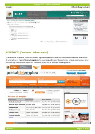 Categorías de Comercio Electrónico
Unidad 1                                                                              Evidencia de aprendizaje




MODELO C2G (Consumer to Government)

En este caso es cuando el ciudadano informa al gobierno ejemplo cuando una persona informa sobre la necesidad
de un empleo, en el portal de empleo.gob.mx los usuarios pueden subir datos y buscar empleo, las empresas como
out-sourcings participan en el proceso, facilitando el proceso de selección para el gobierno:




Optativa II                                                                                    Página 10 de 11
 