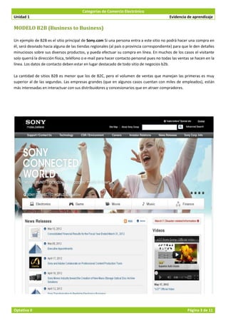 Categorías de Comercio Electrónico
Unidad 1                                                                                    Evidencia de aprendizaje

MODELO B2B (Business to Business)

Un ejemplo de B2B es el sitio principal de Sony.com Si una persona entra a este sitio no podrá hacer una compra en
él, será desviado hacia alguna de las tiendas regionales (al país o provincia correspondiente) para que le den detalles
minuciosos sobre sus diversos productos, y pueda efectuar su compra en línea. En muchos de los casos el visitante
solo querrá la dirección física, teléfono o e-mail para hacer contacto personal pues no todas las ventas se hacen en la
línea. Los datos de contacto deben estar en lugar destacado de todo sitio de negocios b2b.

La cantidad de sitios B2B es menor que los de B2C, pero el volumen de ventas que manejan las primeras es muy
superior al de las segundas. Las empresas grandes (que en algunos casos cuentan con miles de empleados), están
más interesadas en interactuar con sus distribuidores y concesionarios que en atraer compradores.




Optativa II                                                                                            Página 3 de 11
 
