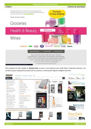 Categorías de Comercio Electrónico
Unidad 1                                                                           Evidencia de aprendizaje




Otro ejemplo de éste modelo es Amazon.com, ya que es una empresa que vende libros y diversos artículos y ha
tenido una gran aceptación por parte de los usuarios, a continuación algunas imágenes del sitio:




Optativa II                                                                                 Página 6 de 11
 