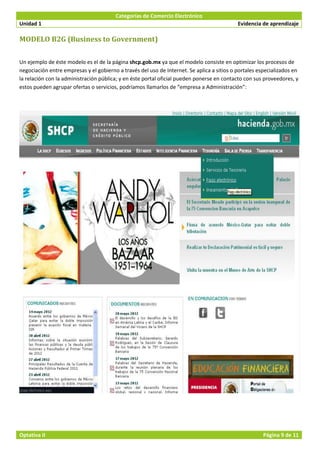 Categorías de Comercio Electrónico
Unidad 1                                                                                    Evidencia de aprendizaje

MODELO B2G (Business to Government)

Un ejemplo de éste modelo es el de la página shcp.gob.mx ya que el modelo consiste en optimizar los procesos de
negociación entre empresas y el gobierno a través del uso de Internet. Se aplica a sitios o portales especializados en
la relación con la administración pública; y en éste portal oficial pueden ponerse en contacto con sus proveedores, y
estos pueden agrupar ofertas o servicios, podríamos llamarlos de “empresa a Administración”:




Optativa II                                                                                            Página 9 de 11
 