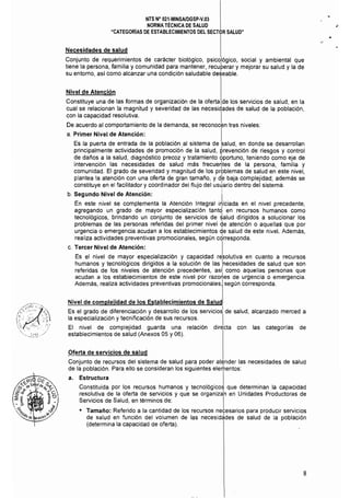 NTS N° 021·MINSAlDGSP·V.03 

NORMA TÉCNICA DE SALUD 

"CATEGORíAS DE ESTABLECIMIENTOS DEL SECT0R SALUD" 

Necesidades de salud
Conjunto de requerimientos de carácter biológico, psicológico, social y ambiental que
tiene la persona, familia y comunidad para mantener, recuperar y mejorar su salud y la de
su entorno, as! como alcanzar una condición saludable deseable.
Nivel de Atención
Constituye una de las formas de organización de la oferta de los servicios de salud, en la
cual se relacionan la magnitud y severidad de las necesidades de salud de la población,
con la capacidad resolutiva. I
De acuerdo al comportamiento de la demanda, se reconocen tres niveles:
a. 	Primer Nivel de Atención: I
Es la puerta de entrada de la población al sistema de salud, en donde se desarrollan
principalmente actividades de promoción de la salud, prevención de riesgos y control
de daños a la salud, diagnóstico precoz y tratamiento bportuno, teniendo como eje de
intervención las necesidades de salud más frecuerttes de la persona, familia y
comunidad. El grado de severidad y magnitud de los prbblemas de salud en este nivel,
plantea la atención con una oferta de gran tamaño, y db baja complejidad: además se
constituye en el facilitador y coordinador del flujo del usJario dentro del sistema.
b. Segundo Nivel de Atención: 	 I
En este nivel se complementa la Atención Integral iniciada en el nivel precedente,
agregando un grado de mayor especialización tantd en recursos humanos como
tecnológicos, brindando un conjunto de servicios de ~alud dirigidos a solucionar los
problemas de las personas referidas del primer nivel de atención o aquellas que por
urgencia o emergencia acudan a los establecimientos de salud de este nivel. Además,
realiza actividades preventivas promocionales, según cdrresponda.
c. 	Tercer Nivel de Atención: I
Es el nivel de mayor especialización y capacidad resolutiva en cuanto a recursos
humanos y tecnológicos dirigidos a la solución de las !necesidades de salud que son
referidas de los niveles de atención precedentes, asf como aquellas personas que
acudan a los establecimientos de este nivel por razo~es de urgencia o emergencia.
Además, realiza actividades preventivas promocionales, según corresponda.
Nivel de complejidad de los Establecimientos de Salud
Es el grado de diferenciación y desarrollo de los servicio~ de salud, alcanzado merced a
la especialización y tecnificación de sus recursos. I
El nivel de complejidad guarda una relación directa con las categorias de
establecimientos de salud (Anexos 05 y 06).
Oferta de servicios de salud
Conjunto de recursos del sistema de salud para poder atender las necesidades de salud
de la población. Para ello se consideran los siguientes elerhentos:
a. 	 Estructura I
Constituida por los recursos humanos y tecnológicos que determinan la capacidad
resolutiva de la oferta de servicios y que se organiza'n en Unidades Productoras de
Servicios de Salud, en términos de: I
• 	 Tamaño: Referido a la cantidad de los recursos necesarios para producir servicios
de salud en función del volumen de las necesid~des de salud de la población
(determina la capacidad de oferta).
8
 