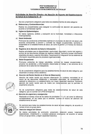 NTS N° 021·MINSAJOGSP-V.03
NORMA TÉCNICA DE SALUD
"CATEGORlAS DE ESTABLECIMIENTOS DEL SECTOR SALUD"
I
Actividades de Atención Directa y de Atención de Soporte del Establecimiento
de Salud de la Categoría 111 - E,­
Son de cumplimiento obligatorio para todos los establecimientos de esta categoría:
al 	 Referencias y Contrarreferencias: I
Realiza los procedimientos para asegurar la continuidad de atención del paciente de
acuerdo a normatividad vigente.
bl 	Vigilancia Epidemiológica:
Se realiza vigilancia, análisis y evaluación de la morbilidad, mortalidad e infecciones
intrahospitalarias. I
cl Salud Ambiental:
Promueve las condiciones ambientales óptimas en el proceso de atención de salud y las
acciones conducentes a prevenir y controlar los riesgos ocupacionales, sanitarios y
ambientales en el establecimiento de salud, así como la gestión y el manejo de residuos
sólidos.
dI 	 Registros de la Atención de Salud e Información:
Realiza actividades para la disponibilidad, oportunidad, seguridad y control del registro y
archivo de los documentos oficiales de registros médico~. Asimismo provee información
estadistica de salud y soporte informático, mecanización ~ integración de los sistemas de
información requeridos para los procesos organizacionale~.
el 	 Salud Ocupacional:
Promueve ambientes de trabajo saludables, controla los riesgos ocupacionales y
previene los accidentes y enfermedades relacionadas al trabajo, y las acciones de la
protección de la salud de los trabajadores. 
Es de cumplimiento obligatorio para los establecimientos de salud de esta categoría, que
desarrollen el campo clínico obstétrico: I
a) 	 Atención del Recién Nacido en el Área de Observación:
Atención del recién nacido que requiere observación J/O cuidados neonatales en el
marco de las atenciones obstétricas y neonatales esenciales, de corresponder se
realizará la referencia a un establecimiento con mayor c~pacidad resolutiva. Asimismo,
atención del recién nacido sano de madre con complicaciones que no permiten el
alojamiento conjunto.
Es de cumplimiento obligatorio para todos los establecimientos de salud de esta
categoría, que no cuentan con UPSS Emergencia:
a) Atención de urgencias y emergencias:
Realizarán el manejo inicial de los daños de prioridades 1, 11 Y 111, así como la referencia
correspondiente, en los casos que lo ameriten, duranie el horario de atención del
establecimiento de salud.
Es opcional para todos los establecimientos de salud de esta categoría, de acuerdo al
campo clínico y/o grupo etario:
Atención Integral del Cáncer:
Se realiza actividades de promoci6n, prevención, d~tección precoz, tratamiento
especializado, rehabilitación y cuidados paliativos oncológicos; de acuerdo al campo
cllnico y/o grupo etario, y según capacidad resolutiva.
98
 