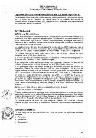 NTS N' 021·MINSAlOGSP·V.03 

NORMA TÉCNICA OE SALUO 

"CATEGORíAS OE ESTABLECIMIENTOS OEL SECTOR SALUO" 

Capacidad resolutiva de los Establecimiento de Salud de la Categoría 111- E.­
Estos establecimientos de salud brindan atención especializada en un campo clínico o grupo
etario y están en la capacidad de prestar servicios de atención ambulatoria. de
hospitalización y de emergencia en la{s) especialidad{es) y servicio{s) subespeciallzado (s)
que desarrollen, según corresponda." .. ,
CATEGORíA 111 - 2
Definición y Características.­
Grupo de clasificación de establecimientos de salud de atención especializada del tercer nivel
de atención, que realiza prestación de servicios de salud de la más alta capacidad resolutiva
en un campo clínico o grupo etario. Además, propone normas y estrategias a la autoridad
nacional de salud, desarrolla innovación tecnológica, investigación y docencia en el campo
clínico o grupo etario que desarrolle.
Los establecimientos de salud de esta categoría cuentan con las UPSS necesarias para la
atención integral del paciente en el campo de la especialidad que desarrollan, siendo las
UPSS Consulta Externa y Hospitalización y la UPS Docencia e Investigación, obligatorias.
Los establecimientos de salud, cuyo campo clínico es quirúrgico, cuentan en forma
obligatoria con la UPSS Centro Quirúrgico.
Si el campo clínico que desarrollan es la atención obstétrica cuenta en forma obligatoria con
la UPSS Centro Obstétrico y UPSS Centro Quirúrgico.
Si las patologías propias del campo clínico que desarrollen requieran de atención de
cuidados críticos cuentan en forma obligatoria con la UPSS Cuidados Intensivos.
Si las patologías propias del campo clínico que desarrollen, requieran de atención de
emergencia cuentan en forma obligatoria con la UPSS Emergencia, En el caso de
establecimientos de salud que por su campo clinico o grupo etario no implementen esta
UPSS, deben realizar obligatoriamente la actividad de Atención de Urgencia y Emergencias.
En todos los casos anteriormente descritos, las UPSS de Atención de Soporte se
implementarán obligatoriamente de acuerdo al campo clínico que desarrollen, las mismas
que pueden ser propias del establecimiento de salud o en su defecto los servicios podrán ser
tercerizados. En los establecimientos de salud públicos, los servicios correspondientes a las
UPSS Centro de Hemoterapia y Banco de Sangre, y a la UPSS Farmacia no se pueden
tercerizar,
Corresponden a esta categoría los siguientes establecimientos de salud:
o Institutos de Salud Especializados.
En estos establecimientos de salud que tienen enfoque especializado en un campo clínico o
grupo etario, cuentan con el total de Médicos especialistas y otros profesionales de la salud y
personal técnico asistencial y administrativo, de acuerdo a la demanda según volumen y tipo
de necesidades de salud y al tamaño de la oferta que de ella se derive,
Los establecimientos de salud de esta categoría, cuentan con todos los servicios
subespecializados derivados de la especialidad principal o base que desarrollan (Anexo N°
19).
Funciones Generales.­
En esta categoría los establecimientos de salud desarrollan las siguientes funciones
generales:
a) Promoción
b) Prevención
c) Recuperación
99
 