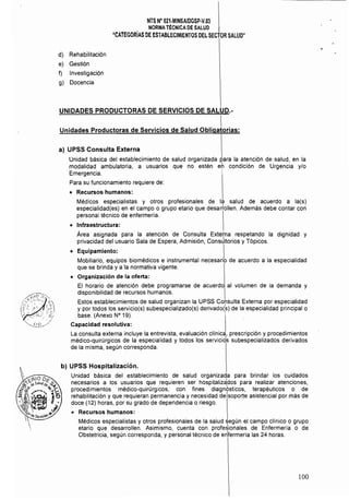 NTS N° 021·MINSAlDGSP·V.03 

NORMA TÉCNICA DE SALUD 

"CATEGORíAS DE ESTABLECIMIENTOS DEL SECTOR SALUD" 

d) Rehabilitación
el Gestión
f) Investigación
g) Docencia
UNIDADES PRODUCTORAS DE SERVICIOS DE SALUD.­
I 
Unidades Productoras de Servicios de Salud Obligatorias:
a) UPSS Consulta Externa
Unidad básica del establecimiento de salud organizada para la atención de salud, en la
modalidad ambulatoria, a usuarios que no estén eh condición de Urgencia y/o
Emergencia.
Para su funcionamiento requiere de:
• Recursos humanos:
Médicos especialistas y otros profesionales de la salud de acuerdo a la(s)
especialidad(es) en el campo o grupo etario que desarrollen. Además debe contar con
personal técnico de enfermeria.
• Infraestructura:
Área asignada para la atención de Consulta Externa respetando la dignidad y
privacidad del usuario Sala de Espera, Admisión, ConsJltorios y Tópicos.
o Equipamiento: I
Mobiliario, equipos biomédicos e instrumental necesario de acuerdo a la especialidad
que se brinda y a la normativa vigente.
• Organización de la oferta:
El horario de atención debe programarse de acuerdo al volumen de la demanda y
disponibilidad de recursos humanos.
Estos establecimientos de salud organizan la UPSS Cohsulta Externa por especialidad
y por todos los servicio(s) subespecializado(s) derivado(s) de la especialidad principal o
base. (Anexo W 19). .
Capacidad resolutiva:
La consulta externa incluye la entrevista, evaluación cllnica, prescripción y procedimientos
médico-quirúrgicos de la especialidad y todos los servicids subespecializados derivados
de la misma, según corresponda.
b) UPSS Hospitalización.
Unidad básica del establecimiento de salud organizada para brindar los cuidados
necesarios a los usuarios que requieren ser hospitaliz~dos para realizar atenciones,
procedimientos médico-quirúrgicos, con fines diagnósticos, terapéuticos o de
rehabilitación y que requieran permanencia y necesidad de soporte asistencial por más de
doce (12) horas, por su grado de dependencia o riesgo.
o Recursos humanos:
Médicos especialistas y otros profesionales de la salud según el campo clínico o grupo
etarío que desarrollen. Asimismo, cuenta con profe~ionales de Enfermería o de
Obstetricia, según corresponda, y personal técnico de en'fermería las 24 horas.
100
 