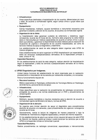 NTS N° 021·MINSAlDGSP·V.03 

NORMA TÉCNICA DE SAlUD 

"CATEGORÍAS DE ESTABLECIMIENTOS DEL SECTOR SALUD" 

(:Jdi~ 

'. ,.~
• 	 Infraestructura:
Areas especificas destinadas a hospitalización de los usuarios, diferenciadas por sexo
y edad, de acuerdo a normatividad vigente, según campo cHnico o grupo etario que
desarrolle.
• 	 Equipamiento:
Camas hospitalarias, mobiliario, equipos biomédicos e instrumental necesarios para
garantizar la estadía y atención de los usuarios, de acuerdo a la normatividad vigente
• 	 Organización de la oferla:
La hospitalización debe garantizar cuidados de enfermeria u obstetricia, según
corresponda, durante las 24 horas del día. Asimismo debe programar la visita médica
diaria e interconsultas por médicos especialistas de acuerdo al campo clínico o grupo
etario que atienda, y garantizar la disponibilidad de estos médicos para la resolución de
situaciones de urgencia o emergencia de los usuarios hospitalizados, asi como de 

servicios médicos de apoyo al diagnóstico y tratamiento. 

Los establecimientos de salud de esta categorla deben organizar esta UPSS de 

manera obligatoria. 

Estos establecimientos de salud organizan la UPSS Hospitalización por especialidad y 

todos los servicio(s) subespecializado(s) derivado(s) de la especialidad principal o 

base. (Anexo N° 19). 

Capacidad Resolutiva: 

En los establecimientos de salud de esta categoria, realizan atención de hospitalización 

según la especialidad y todos los servicios subespecializados derivados de la misma, 

según corresponda. 

c) 	UPSS Diagnóstico por Imágenes.
Unidad básica funcional del establecimiento de salud organizada para la realización,
procesamiento e interpretación de los estudios por radiaciones ionizantes y no ionizantes.
Para su funcionamiento requiere de:
• 	 Recursos humanos.
Médico especialista en Radiología, profesionales de Tecnologia Médica en Radiología,
de Enfermería y personal técnico de apoyo.
• 	 Infraestructura.
Areas específicas para la realización de procedimientos de radiología convencional,
protegidas de acuerdo a las normas establecidas por el IPEN y procedimientos de
ultrasonografia.
• 	 Equipamiento
Mobiliario, equipos biomédicos e insumos necesarios para la atención de acuerdo a
normatividad vigente del Ministerio de Salud y normas del ¡PEN.
• 	 Organización de la atención.
Se organiza para brindar atención de apoyo al diagnóstico para procedimientos
electivos de acuerdo a la demanda y para procedimientos de urgencia o emergencia
durante las 24 horas.
Opcionalmente, realiza la lectura de imágenes de manera presencial o bajo la
modalidad de Telemedicina (imágenes digitalizadas) y emisión del informe respectivo.
En los establecimientos de salud cuyo campo cHnico requiere del apoyo de está UPSS
de Atención de Soporte, podrá ser propia o podrá tercerizar los servicios que a está
UPSS le corresponden brindar en forma total o parcial
Capacidad Resolutiva.
Realiza procedimientos de radiología convencional, especializada e intervencionista,
---------. ---­
101
 