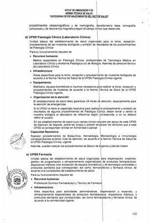 NTS N° 021·MINSAlDGSP.y,03 

NORMATÉCNICA DE SALUD 

"CATEGORíAS DE ESTABLECIMIENTOS DEL SECTOR SALUD" 

procedimientos ultrasonográficos y de mamografía, Lnsitometría ósea, tomografía
computada y de resonancia magnética según el campo clfnico que desarrolle.
d) UPSS Patología Clínica (Laboratorio Clínico)
Unidad básica del establecimiento de salud organizada para la toma, recepción,
procesamiento de las muestras biológicas y emisión de resultados de los procedimientos
de Patología CHnica
Para su funcionamiento requiere de:
• 	 Recursos humanos:
Médico especialísta en Patología Clínica, profesionales de Tecnología Médica en
Laboratorio CHnico y Anatomía Patológica y/o de Biología. Además de personal técnico
de Laboratorio Clínico.
• 	 Infraestructura:
Áreas específicas para la toma, recepción y procesamiento de muestras biológicas de
acuerdo a la Norma Técnica de Salud de la UPSS Patolbgía Clínica vigente.
• 	 Equipamiento: 
Mobiliario, equipos biomédicos e insumos necesarios p¡¡ra realizar la toma, recepción y
procesamientos de muestras de acuerdo a la Norma irécnica de Salud de la UPSS
Patologia Clínica vigente,
o 	 Organización de la atención:
El establecimiento de salud debe garantizar 24 horas de atención, especialmente para
la atención de emergencias. I
Si la UPSS no tiene la capacidad resolutiva para realizar¡ el procesamiento y emisión de
resultados de algunos procedimientos de Patología Clínica, deben tomar y remitir la
muestra biológica al laboratorio de referencia según torresponda, o en su defecto
referir al usuario. I
En los establecimientos de salud cuyo campo clínico requiere del apoyo de está UPSS
de Atención de Soporte, podrá ser propía o podrán tercerizar los servicios que a esta
UPSS le corresponden brindar en forma total o parcial.
Capacidad Resolutiva:
Realizan procedimientos de Bioquímica, Hematología, Microbiología e Inmunología
correspondientes al tercer nivel de atención, de acuerdo a la Norma Técnica de Salud de
la UPSS Patología Clínica, vigente. 
Además, pueden realizar los procedimientos de Banco de órganos y células madre.
e) UPSS Farmacia
Unidad básica del establecimiento de salud organízada para dispensación, expendio,
gestión de programación y almacenamiento especializado de productos farmacéuticos,
dispositivos médicos (con excepción de equipos biomédicoJ y de tecnología controlada) y
productos sanitarios que correspondan; así como, farmacbtécnia y farmacia clínica, de
acuerdo a la complejidad del establecimiento de salud.
Para su funcionamiento requiere de:
• 	 Recursos humanos: 

Profesional Químico Farmacéutico y Técnico de Farmacia. 

o I~fraestructura: 	 I
Area especifica para actividades administrativas, di,spensación o expendio, y
almacenamiento especializado de productos farmacéuticos, dispositivos médicos, y
productos sanitarios que correspondan; así como farmacbtécnia y farmacia clínica, de
acuerdo a la normatividad vigente.
102
 
