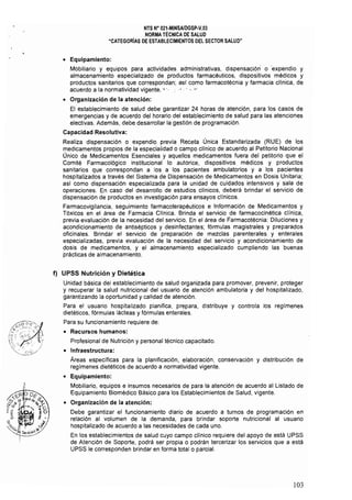 NTS Ne 021.MINSAlDGSP.V.03 

NORMA TÉCNICA DE SALUD 

"CATEGORíAS DE ESTABLECIMIENTOS DEL SECTOR SALUD" 

• 	 Equipamiento:
Mobiliario y equipos para actividades administrativas, dispensación o expendio y
almacenamiento especializado de productos farmacéuticos, dispositivos médicos y
productos sanitarios que correspondan; así como farmacotécnia y farmacia clínica, de
acuerdo a la normatividad vigente. " " " , ' " '"
• 	 Organización de la atención:
El establecimiento de salud debe garantizar 24 horas de atención, para los casos de
emergencias y de acuerdo del horario del establecimiento de salud para las atenciones
electivas, Además, debe desarrollar la gestión de programación,
Capacidad Resolutiva:
Realiza dispensación o expendio previa Receta Única Estandarizada (RUE) de los
medicamentos propios de la especialidad o campo clínico de acuerdo al Petitorio Nacional
Único de Medicamentos Esenciales y aquellos medicamentos fuera del petitorio que el
Comité Farmacológico institucional lo autorice, dispositivos médicos y productos
sanitarios que correspondan a los a los pacientes ambulatorios y a los pacientes
hospitalizados a través del Sistema de Dispensación de Medicamentos en Dosis Unitaria;
así como dispensación especializada para la unidad de cuidados intensivos y sala de
operaciones, En caso del desarrollo de estudios clínicos, deberá brindar el servicio de
dispensación de productos en investigación para ensayos clínicos,
Farmacovigilancia, seguimiento farmacoterapéuticos e Información de Medicamentos y
Tóxicos en el área de Farmacia Clínica, Brinda el servicio de farmacocinética clínica,
previa evaluación de la necesidad del servicio, En el área de Farmacotécnia: Diluciones y
acondicionamiento de antisépticos y desinfectantes; fórmulas magistrales y preparados
oficinales, Brindar el servicio de preparación de mezclas parenterales y enterales
especializadas, previa evaluación de la necesidad del servicio y acondicionamiento de
dosis de medicamentos, y el almacenamiento especializado cumpliendo las buenas
prácticas de almacenamiento,
f) 	UPSS Nutrición y Dietética
Unidad básica del establecimiento de salud organizada para promover, prevenir, proteger
y recuperar la salud nutricional del usuario de atención ambulatoria y de! hospitalizado,
garantizando la oportunidad y calidad de atenciÓn,
Para el usuario hospitalizado planifica, prepara, distribuye y controla los regímenes
dietéticos, fórmulas lácteas y fórmulas enterales,
Para su funcionamiento requiere de:
• 	 Recursos humanos: 

Profesional de Nutrición y personal técnico capacitado, 

• 	 Infraestructura:
Areas específicas para la planificación, elaboración, conservación y distribución de
regímenes dietéticos de acuerdo a normatividad vigente,
• 	 Equipamiento:
Mobiliario, equipos e insumos necesarios de para la atención de acuerdo al Listado de
Equipamiento Biomédico Básico para los Establecimientos de Salud, vigente,
• 	 Organización de la atención:
Debe garantizar el funcionamiento diario de acuerdo a turnos de programación en
relación al volumen de la demanda, para brindar soporte nutricional al usuario
hospitalizado de acuerdo a las necesidades de cada uno,
En los establecimientos de salud cuyo campo clínico requiere del apoyo de está UPSS
de Atención de Soporte, podrá ser propia o podrán tercerizar los servicios que a está
UPSS le corresponden brindar en forma total o parcial.
103
 