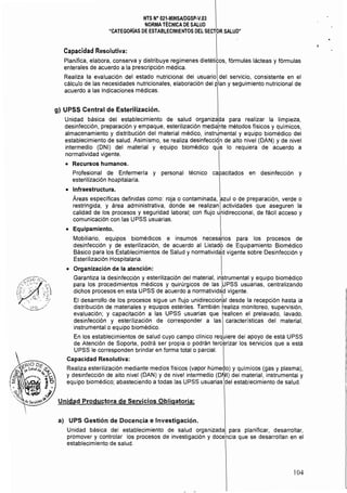 NTS N° 021·MINSAlDGSP·V.03 

NORMA TÉCNICA DE SAlUD 

"CATEGORÍAS DE ESTABLECIMIENTOS DEL SECTOR SAlUD" 

Capacidad Resolutiva:
Planifica, elabora, conserva y distribuye regímenes dietéticos, fórmulas lácteas y fórmulas
enterales de acuerdo a la prescripción médica.
Realiza la evaluación del estado nutricional del usuario del servicio, consistente en el
cálculo de las necesidades nutricionales, elaboración del R'an y seguimiento nutricional de
acuerdo a las indicaciones médicas.
g) UPSS Central de Esterilización.
Unidad básica del establecimiento de salud organizada para realizar la limpieza,
desinfección, preparación y empaque, esterilización mediahte métodos fisicos y quimicos,
almacenamiento y distribución del material médico, instru:mental y equipo biomédico del
establecimiento de salud. Asimismo, se realiza desinfección de alto nivel (DAN) y de nivel
intermedio (DNI) del material y equipo biomédico qJe lo requiera de acuerdo a
normatividad vigente.
• 	 Recursos humanos.
Profesional de Enfermería y personal técnico capacitados en desinfección y
esterilización ho¡;pitalaria.
• 	 Infraestructura.
Areas específicas definidas como: roja o contaminada, azulo de preparación, verde o
restringida, y área administrativa, donde se realizan  actividades que aseguren la
calidad de los procesos y seguridad laboral; con flujo unidireccional, de fácil acceso y
comunicación con las UPSS usuarias.
• 	 Equipamiento.
Mobiliario, equipos biomédicos e insumas necesarios para los procesos de
desinfección y de esterilización, de acuerdo al Listadb de Equipamiento Biomédico
Básico para los Establecimientos de Salud y normatividad vigente sobre Desinfección y
Esterilización Hospitalaria.
• 	 Organización de la atención:
Garantiza la desinfección y esterilización del material. in¡:;trumental y equipo biomédico
para los procedimientos médicos y quirúrgicos de las UPSS usuarias, centralizando
dichos procesos en esta UPSS de acuerdo a normatividad vigente.
El desarrollo de los procesos sigue un flujo unidireccionkl desde la recepción hasta la
distribución de materiales y equipos estériles. También ~ealiza monitoreo, supervisión,
evaluación; y capacitación a las UPSS usuarias que ~ealicen el prelavado, lavado,
desinfección y esterilización de corresponder a las características del material,
instrumental o equipo biomédico.
En los establecimientos de salud cuyo campo clínico requiere del apoyo de está UPSS
de Atención de Soporte, podrá ser propia o podrán tercerizar los servicios que a está
UPSS le corresponden brindar en forma total o parcial.
Capacidad Resolutiva:
Realiza esterilización mediante medios físicos (vapor húmedo) y químicos (gas y plasma).
y desinfección de alto nivel (DAN) y de nivel intermedio (D~I) del material, instrumental y
equipo biomédico; abasteciendo a todas las UPSS usuarias del establecimiento de salud.
Unidad Productora de Servicios Obligatoria:
a) UPS Gestión de Docencia e Investigación.
Unidad básica del establecimiento de salud organizada para planificar, desarrollar,
promover y controlar los procesos de investigación y docencia que se desarrollan en el
establecimiento de salud.
104
 