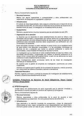 NTS N° 021·MINSAlDGSP.v.03 

NORMA TÉCNICA DE SALUD 

"CATEGORiAS DE ESTABLECIMIENTOS DEL SECTOR SALUD" 

Para su funcionamiento requiere de:
• 	 Recursos humanos:
Médico con alguna especialidad o subespecialidad y otros profesionales con
capacitación de postgrado en inY~!jltígación y ~()cencja.
o 	 Infraestructura:
El Instituto de Salud Especializado, debe asegurar ambientes para el desarrollo de las
actividades de está UPS, así como para el desarrollo de los procesos de docencia en el
establecimiento de salud e investigación en el establecimiento de salud.
o 	 Equipamiento:
Mobiliario, equipamiento e insumos necesarios para las actividades de está UPS.
o 	 Organización de la atención:
La docencia que se desarrolla en estos establecimientos de salud se refiere a las 

actividades estructuradas y programadas que realizan dentro de su especialidad para 

su propio personal y de otros establecimientos de salud según niveles de atención, de 

preferencia estas actividades docentes deben proporcionar una certificación por una 

Universidad a los asistentes 

Estas actividades docentes no están referidas al campo clínico que el establecimiento 

de salud ofrece a las diferentes universidades, ni a las actividades individuales de 

docencia de pre y postgrado que realice su personal profesional a cuenta de 

universidades y otras entidades formadoras de recursos humanos. 

La investigación que se desarrolla en estos establecimientos de salud se refiere a las 

actividades estructuradas y programadas que realizan el personal profesional en el 

campo clínico o grupo etario del establecimiento, a partir de las atenciones de salud 

cotidianas en estos establecimientos de salud. 

Estas investigaciones deben enmarcarse dentro de las líneas de investigación 

definidas por el establecimiento. 

Se organiza para la gestión de proyectos de investigación, coordinando con entes 

cooperantes. 

Asimismo se organiza para la gestión de los procesos de docencia y realiza convenios
con instituciones del sistema universitario nacional e internacional.
Capacidad Resolutiva:
Planifica, organiza, promueve y controla los procesos de Investigación del establecimiento
de salud y Docencia del establecimiento de salud.
Unidades Productoras de Servicios de Salud Obligatorias. Según Campo
Clínico o Grupo Etario:
a) 	UPSS Emergencia.
Unidad básica del establecimiento de salud organizada para la atención inmediata y
permanente a usuarios que estén en condición de Urgencia y/o Emergencia,
Para su funcionamiento requiere de:
• 	 Recursos humanos:
Médicos especialistas y otros profesionales de la salud de acuerdo a la(s}
especialidad(es} que desarrollan. Así como personal técnico de enfermería.
• 	 Infraestructura:
Area destinada a la atención inmediata de emergencias y áreas de observación
diferenciadas por sexo, según corresponda a la(s} especialidad(es} que desarrolla(n).
Asimismo podrán contar con Sala de yeso, Unidad de Shock Trauma y Reanimación,
105
 