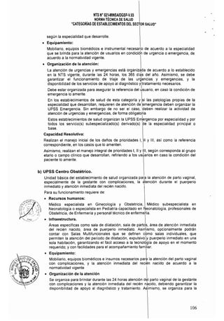 NTS N° 021·MINSAlDGSP·V.03

NORMATÉCNICA DE SALUD 

"CATEGORíAS DE ESTABLECIMIENTOS DEL SECTOR SALUD" 

según la especialidad que desarrolle.
• 	 Equipamiento:
Mobiliario, equipos biomédicos e instrumental necesario de acuerdo a la especialidad
que se brinda para la atención de usuarios en condicióh de urgencia o emergencia, de
acuerdo a la normatividad vigente.
• 	 Organización de la atención:
la atención de urgencias y emergencias está organizada de acuerdo a lo establecido
en la NTS vigente, durante las 24 horas, los 365 dí¿s del año. Asimismo, se debe
garantizar el funcionamiento de triaje de las urgencias y emergencias, y la
disponibilidad de los servicios de apoyo al diagnóstico yltratamiento necesarios.
Debe estar organizada para asegurar la referencia del usuario, en caso la condición de
emergencia lo amerite.
En los establecimientos de salud de esta categoría y si las patologías propias de la
especialidad que desarrollan, requieren de atención de emergencia deben organizar la
UPSS Emergencia. Sin embargo de no ser el caso, :deben realizar la actividad de
atención de urgencias y emergencias, de forma obligatoria
Estos establecimientos de salud organizan la UPSS Em1ergenCia por especialidad y por
todos los servicio(s) subespecializado(s) derivado(s) de la especialidad principal o
base.
Capacidad Resolutiva:
Realizan el manejo inicial de los daños de prioridades 1, 11 y 111, así como la referencia
correspondiente, en los casos que lo ameriten.
Asimismo, realizan el manejo integral de prioridades 1, 11 y 111, según corresponda al grupo
etario o campo clínico que desarrollan, refiriendo a los uSÚarios en caso la condición del
paciente lo amerite.
b) UPSS Centro Obstétrico.
Unidad básica del establecimiento de salud organizada para la atención de parto vaginal,
especialmente de la gestante con complicaciones, la ¿tención durante el puerperio
inmediato y atención inmediata del recién nacido.
Para su funcionamiento requiere de:
• 	 Recursos humanos:
Médico especialista en Ginecología y Obstetricia, Médico subespecialista en
Neonatologla o especialista en Pediatria capacitado en Neonatología, profesionales de
Obstetricia, de Enfermería y personal técnico de enferméía.
I
o 	 I~fraestructura. I
Areas específicas como sala de dilatación, sala de partos, área de atención inmediata
del recién nacido, área de puerperio inmediato. Asirrlismo, opcionalmente podrán
contar con Salas Multifuncionales que se definen cbmo salas individuales, que
permiten la atención del período de dilatación, expulsivoly puerperio inmediato en una
sola habitación, garantizando el fácil acceso a la tecnolqgía de apoyo en el momento
requerido; y con facilidades para el acompañamiento familiar.
o 	 Equipamiento: 1
Mobiliario, equipos biomédicos e insumos necesarios para la atención del parto vaginal
con complicaciones, y la atención inmediata del recién nacido de acuerdo a la
normatividad vigente
o 	 Organización de la atención
Se organiza para brindar durante las 24 horas atención del parto vaginal de la gestante
con complicaciones y la atención inmediata del recién nacido, debiendo garantizar la
disponibilidad de apoyo al diagnóstico y tratamiento. Asimismo, se organiza para la
106
 