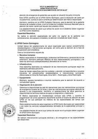 NTS N" 021·MINSAlDGSP.v.03 

NORMA TÉCNICA DE SALUD 

"CATEGORíAS DE ESTABLECIMIENTOS DEL SECTOR SALUD" 

atención de emergencia de gestantes que acudan en situación de parto inminente.
Esta UPSS coordina con la UPSS Centro Quirúrgico, para la resolución del parto por
vía abdominal, cuando el caso lo amerite por determinación del médico responsable.
Asimismo, coordina con la UPSS Cuidados Intensivos, para la atención de la gestante
tributaria de cuidados críticos; y',con ,la Unidad de Cuidados Intensivos Neonatal para la
atención del recién nacido que requiere de cuidados criticos.
Los establecimientos de salud cuyo campo de acción es el obstétrico deben organizar
la UPSS Centro Obstétrico.
Capacidad Resolutiva.
Se realiza la atención especializada del parto via vaginal de la gestante con
complicaciones, del puerperio inmediato y la atención inmediata del recién nacido.
c) 	UPSS Centro Quirúrgico.
Unidad básica del establecimiento de salud organizada para realizar procedimientos
anestesiológicos e intervenciones quirúrgicas, as! como para la atención de la fase de
recuperación post anestésica.
Para su funcionamiento requiere de:
• 	 Recursos humanos:
Médico especialista en Anestesiología, profesional de Enfermeria y personal técnico de
enfermeria. Asimismo participan Médicos de la(s) especialidad(es) quirúrgica(s) y de
todos los servicio(s) subespecializado(s) derivados de la misma.
• 	 Infraestructura:
Área específica destinada a la realización de las intervenciones quirúrgicas según los
estándares definidos para tal fin.
Áreas de trabajo especificas para los cuidados y atención correspondientes a usuarios
tributarios de procedimientos anestesiológicos e intervenciones quirúrgicas;
diferenciadas en Zona No Restringida, Zona Semi - Restringida y Zona Restringida,
• 	 Equipamiento
Mobiliario, equipos biomédicos e insumos necesarios para la atención de acuerdo a
normatividad vigente.
• 	 Organización de la atención:
Garantiza la disponibilidad de sala de operaciones para las intervenciones quirúrgicas
de emergencia durante las 24 horas y para las intervenciones quirúrgicas electivas de·
acuerdo a una programación. Asimismo, el establecimiento de salud garantiza la
disponibilidad de servicios médicos de apoyo al diagnóstico y tratamiento.
El Médico especialista en Anestesiología conduce esta UPSS, y coordina la
programación de turnos operatorios diariamente durante el horario de atención de esta
UPSS en los que participan los médicos de las especialidades del campo que
desarrolle.
Estos establecimientos de salud organizan la UPSS Centro Quirúrgico por especialidad
y por todos los servicios subespecializados derivados de la especialidad principal o
·base.
Los establecimientos de salud cuyo campo de acción es el quirúrgico deben organizar
la UPSS Centro Quirúrgico.
Capacidad Resolutiva:
Se realizan intervenciones quirúrgicas electivas y de emergencia en las especialidades
que desarrollan.
107
 