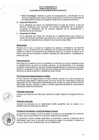 NTS N" 021·MINSAlDGSP·V.03 

NORMA TÉCNICA DE SALUD 

"CATEGORíAS DE ESTABLECIMIENTOS DEL SECTOR SALUD" 

• 	 Nivel Tecnológico: Referido al grado de especialización y tecnificación de los
recursos necesarios para producir servicios de salud en función de la severidad de
las necesidades de salud de la población (determina la capacidad resolutiva),
b. Capacidad Resolutiva
Es la capacidad que tienen los establecimientos de salud de producir el tipo de
servicios necesarios para solucionar las diversas necesidades de la población,
incluyendo la satisfacción de" los usuarios, (depende de la especialización y
tecnificación de sus recursos)~: .
c. Capacidad de Oferta
Es la capacidad que tienen los recursos de un establecimiento para producir el
número de servicios suficientes para atender el volumen de necesidades existentes
en la población (depende de la cantidad de sus recursos disponibles),
Observación
Proceso por el cual un usuario en condición de urgencia o emergencia, por decisión
médica o en su ausencia por otro profesional de la salud que brinda la atención, es
vigilado en relación a la evolución de su estado de salud, por un tiempo no mayor de 12
horas; luego del cual se decide su destino, pudiendo ser internamiento u hospitalización,
referencia o alta.
Parto inminente:
Para fines de la presente norma, se considera a la situación en la que la gestante acude
al establecimiento de salud en periodo expulsivo, en alumbramiento o en puerperio
inmediato; aplica también en casos de limitada accesibilidad para la referencia y se podrá
atender a la gestante si llega en fase activa del trabajo de parto (periodo de Dilatación).
Asimismo se realiza la atención inmediata del recién nacido,
Plan Esencial de Aseguramiento en Salud.
El Plan Esencial de Aseguramiento en Salud (PEAS) consiste en la lista priorizada de
condiciones asegurables e intervenciones que como mínimo son financiadas a todos los
asegurados por las Instituciones Administradoras de Fondos de Aseguramiento (IAFAS)
sean estas públicas, privadas o mixtas y contiene garantras explícitas de oportunidad y
calidad para todos los beneficiarios,
Población Asegurada
Conjunto de personas que están bajo cobertura de algún régimen de aseguramiento en
salud,
Población Asignada
Conjunto de personas de un determinado ámbito geográfico que se asigna a un
establecimiento de salud para su atención,
Prevención de riesgos V control de daños a la salud
La prevención de riesgos y control de daños a la salud es una estrategia de la Atención
Primaria, que se hace efectiva en la atención integral de las personas,
La prevención implica medidas destinadas no solamente a prevenir la aparición de la
enfermedad, tales como la reducción de factores de riesgo, sino también a detener su
avance y atenuar sus consecuencias una vez establecidas,
9
 