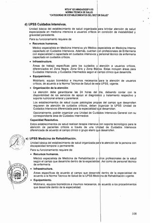 NTS N° 021·MINSA/DGSP·V.03 

NORMA TÉCNICA DE SALUD 

"CATEGORíAs DE ESTABLECIMIENTOS DEL SECTOR SALUD" 

d) 	LlPSS Cuidados Intensivos.
Unidad básica del establecimiento de salud organizada para brindar atención de salud
especializada en medicina intensiva a usuarios críticos en condición de inestabilidad y
gravedad persistente.
Para su funcionamiento requiere de:
• 	 Recursos humanos.
Médico especialista en Medicina Intensiva y/o Médico especialista en Medicina Interna
capacitado en Cuidados Intensivos. Además, cuentan ¿on profesionales de Enfermeria
con especialidad o capacitada en cuidados intensivos ypersonal técnico de enfermería
capacitado en cuidados criticas.
• 	 Infraestructura.
Áreas de trabajo especificas para los cuidados y atención a usuarios críticos,
diferenciados en Zona Negra, Zona Gris y Zona Blanca. Estas incluyen áreas para
Cuidados Intensivos, y Cuidados Intermedios según el ¿ampo clínico que desarrolle.
• 	 Equipamiento.
Mobiliario, equipo biomédico e insumas necesarios para la atención de usuarios
críticos, de acuerdo a la Norma Técnica de Salud de esta UPSS, vigente.
• 	 Organización de la atención
La atención debe garantizarse las 24 horas del día, debiendo contar con la
disponibilidad de los servicios de apoyo al diagnóstico y tratamiento respectivo y
soporte nutricional enteral y parentera!. I
Los establecimientos de salud cuyas patologías propias del campo que desarrollen
requieren de atención de cuidados críticos, deben 6rganizar la UPSS Unidad de
Cuidados Intensivos diferenciada para la especialidad que desarrollan.
Opcionalmente, podrán organizar una Unidad de CuidJdos Intensivos General con su
correspondiente área de Cuidados Intermedios I
Capacidad Resolutiva. I
Estos establecimientos de salud realizan terapia intensiva ,con soporte tecnológico para la
atención de pacientes críticos a través de una Unidad de Cuidados Intensivos
diferenciada de acuerdo al campo clínico o grupo etario que desarrollen.
~~o J:: ~~,
'':::'::'''':<';'8 e) UPSS Medicina de Rehabilitación.
'~~'): }f. Unidad básica del establecimiento de salud organizada para la atención de la persona con
:.~,""" t,! discapacidad temporal o permanente.
Para su funcionamiento requiere de:
• 	 Recursos humanos.
Médico especialista de Medicina de Rehabilitación y 'ltros profesionales de la salud
según el campo que desarrolle dentro de la especialidad. Así como de personal técnico
de enfermería.
• 	 Infraestructura.
Áreas especificas de acuerdo al campo que desarrolle dentro de la especialidad de
acuerdo a la Norma Técnica de Salud de la UPSS Medicina de Rehabilitación vigente.
• 	 Equipamiento. ¡ .
Mobiliario, equipos biomédicos e insumos necesarios, de acuerdo a los procedimientos
que desarrolle dentro de la especialidad.
108
 