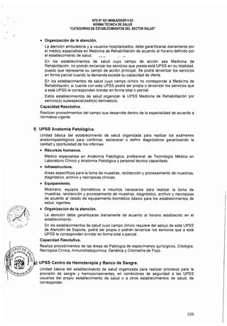 NTS N° 021·MINSAlDGSP.V.03 

NORMA TÉCNICA DE SALUD 

"CATEGORíAS DE ESTABLECIMIENTOS DEL SECTOR SALUD" 

• 	 Organización de la atención.
La atención ambulatoria ya usuarios hospitalizados, debe garantizarse diariamente por
el médico especialista en Medicina de Rehabilitación de acuerdo al horario definido por
el establecimiento de salud. _'.~ . ." .",
En los establecimientos de salud cuyo campo de acción sea Medicina de
Rehabilitación, no podrán tercerizar Jos servicios que presta está UPSS en su totalidad,
puesto que representa su campo de acción principal. Se podrá tercerizar los servicios
en forma parcial cuando la demanda exceda su capacidad de oferta.
En los establecimientos de salud cuyo campo clínico no corresponde a Medicina de
Rehabilitación, si cuenta con esta UPSS podrá ser propia o tercerizar los servicios que
a está UPSS le corresponden brindar en forma total o parcial.
Estos establecimientos de salud organizan la UPSS Medicina de Rehabilitación por
servicio(s) subespecializado(s) derivado(s).
Capacidad Resolutiva.
Realizan procedimientos del campo que desarrolle dentro de la especialidad de acuerdo a
normativa vigente
f) UPSS Anatomía Patológica.
Unidad básica del establecimiento de salud organizada para realizar los exámenes
anatomopatológicos para confirmar, esclarecer o definir diagnósticos garantizando la
calidad y oportunidad de los informes.
• 	 Recursos humanos.
Médico especialista en Anatomia Patológica. profesional de Tecnologra Médica en
Laboratorio Clínico y Anatomía Patológica y personal técnico capacitado.
• 	 Infraestructura.
Áreas específicas para la toma de muestras. recolección y procesamiento de muestras,
diagnóstico. archivo y necropsias clinicas.
• 	 Equipamiento.
Mobiliario, equipos biomédicos e insumos necesarios para realizar la toma de
muestras, recolección y procesamiento de muestras, diagnóstico, archivo y necropsias
de acuerdo al listado de equipamiento biomédico básico para los establecimientos de
salud, vigentes.
• 	 Organización de la atención.
La atención debe garantizarse diariamente de acuerdo al horario establecido en el
establecimiento.
En los establecimientos de salud cuyo campo clínico requiere del apoyo de está UPSS
de Atención de Soporte, podrá ser propia o podrán tercerizar los servicios que a está
UPSS le corresponden brindar en forma total o parcial.
Capacidad Resolutiva.
Realiza procedimientos de las áreas de Patología de especímenes quirúrgicos, Citología,
Necropsia CHnica. Inmunohistoquimica, Genética y Citometria de Flujo.
) UPSS Centro de Hemoterapia y Banco de Sangre.
Unidad básica del establecimiento de salud organizada para realizar procesos para la
provisión de sangre y hemocomponentes, en condiciones de seguridad a las UPSS
usuarias del propio establecimiento de salud o a otros establecimientos de salud, de
corresponder.
109
 