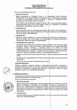 NTS N° 021·MINSAlDGSp·V.03 

NORMA TÉCNICA DE SALUD 

"CATEGORíAS DE ESTABLECIMIENTOS DEL SECTOR SALUD" 

Para su funcionamiento requiere de:
• 	 Recursos humanos:
Médico especialista en Patología Clínica o en Hematología Clínica Asimismo,
profesionales de Tecnología Médica en Laboratorio d,ínico o de Biología capacitados
en Centro de Hemoterapia y Banco de Sangre y Técnico en Laboratorio Clinico
capacitado en Hemoterapia y Banco de Sangre. 
En los Centros de Hemoterapia y Banco de Sangre Tipo 11 que transfunden sangre o
hemocomponentes dentro de la UPSS deben contar 1 con Licenciada en Enfermeria
capacitada en Hemoterapia y Banco de Sangre.
• 	 Infraestructura:
Áreas especificas para las actividades del servicio para Centros de Hemoterapia y
Banco de Sangre Tipo 1I según normatividad del Programa Nacional de Hemoterapia y
Bancos de Sangre (PRONAHEBAS).
• 	 Equipamiento:
Mobiliario, equipos biomédicos e insumos necesarios Rara Centros de Hemoterapia y
Banco de Sangre Tipo II de acuerdo a la normatividad del Programa Nacional de
Hemoterapia y Bancos de Sangre (PRONAHEBAS).
o 	 Organización de la atención:
Se organiza como Centro de Hemoterapia y Banco de Sangre Tipo 11 en el que capta, 

selecciona, obtiene, realiza las pruebas inmunoserolÓgicas e inmunohematológicas 

necesarias, prepara, conserva, y suministra tantÓ a las UPSS del mismo 

establecimiento como a los establecimientos de salud e~ternos que requieran la sangre 

y hemocomponentes, y gestiona el destino final de I~ sangre y hemocomponentes. 

Además se realizan las pruebas cruzadas o de compatibilidad sanguínea. 

Asimismo, opcionalmente podrá transfundir sangre y herhocomponentes dentro de esta 

UPSS.  

Se garantizará la disponibilidad de la sangre y hemocomponentes durante las 24 horas 

de atención.  

Esta UPSS debe ser propia del establecimiento de salud. 

Capacidad Resolutiva:
Realiza la captación, selección, obtención, preparación, conservación, transfusión si
correspondiera y el suministro de la sangre y hemocompon~ntes intra y extra institucional,
asimismo la realización de pruebas para garantizar la transfusión sanguínea segura
(pruebas cruzadas o de compatibilidad sanguínea).
h) 	UPSS Hernodiálisis.
Unidad básica del establecimiento de salud organizada para brindar terapéutica sustitutiva
dialftica en pacientes con insuficiencia renal.
Para su funcionamiento requiere de:
• 	 Recursos humanos:
Médico especialista en Nefrología, asimismo profesionales de Enfermeria y personal
técnico de enfermería capacitados en Hemodiálisis. tdemás de profesionales de
Nutrición, de Trabajo Social, de Psicologla y Técnico de mantenimiento de máquina,
estos últimos serán propios de la UPSS o del establecim!ento que prestan atención en
esta UPSS, de acuerdo a lo especificado en Norma Técnica de Salud de la UPSS
Hemodiálisis.
• 	 Infraestructura:
Áreas específicas para las actividades del servicio, de acuerdo a las Norma Técnica de
Salud de la UPSS Hemodiálisis.
110
 