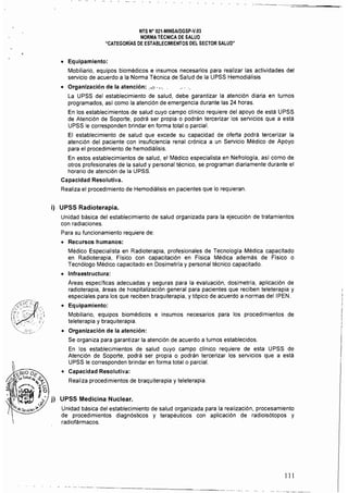 NTS N" 021·MINSAlDGSP.v,03 

NORMA TÉCNICA DE SALUD 

"CATEGORíAS DE ESTABLECIMIENTOS DEL SECTOR SALUD" 

• 	 Equipamiento:
Mobiliario, equipos biomédicos e insumos necesarios para realizar las actividades del
servicio de acuerdo a la Norma Técnica de Salud de la UPSS Hemodiálisis
• 	 Organización de la atención: ..";¡.•,, ","
La UPSS del establecimiento de salud, debe garantizar la atención diaria en turnos 

programados, as! como la atención de emergencia durante las 24 horas. 

En los establecimientos de salud cuyo campo cHnico requiere del apoyo de está UPSS 

de Atención de Soporte, podrá ser propia o podrán tercerizar los servicios que a está 

UPSS le corresponden brindar en forma total o parcial. 

El establecimiento de salud que excede su capacidad de oferta podrá tercerizar la 

atención del paciente con insuficiencia renal crónica a un Servicio Médico de Apoyo 

para el procedimiento de hemodiálisis, 

En estos establecimientos de salud, el Médico especialista en Nefrologla, as! como de 

otros profesionales de la salud y personal técnico, se programan diariamente durante el 

horario de atención de la UPSS. 

Capacidad Resolutiva. 

Realiza el procedimiento de Hemodiálisis en pacientes que lo requieran, 

i) 	 UPSS Radioterapia.
Unidad básica del establecimiento de salud organizada para la ejecución de tratamientos 

con radiaciones. 

Para su funcionamiento requiere de: 

• 	 Recursos humanos:
Médico Especialista en Radioterapia, profesionales de Tecnología Médica capacitado
en Radioterapia, Flsico con capacitación en Física Médica además de Físico o
Tecnólogo Médico capacitado en Dosimetrfa y personal técnico capaCitado.
• 	 Infraestructura:
Áreas específicas adecuadas y seguras para la evaluación, dosimetrla, aplicación de
radioterapia, áreas de hospitalización general para pacientes que reciben teleterapia y
especiales para los que reciben braquiterapia, y tópico de acuerdo a normas dellPEN,
• 	 Equipamiento:
Mobiliario, equipos biomédicos e insumos necesarios para los procedimientos de
teleterapia y braquiterapia.
• 	 Organización de la atención:
Se organiza para garantizar la atención de acuerdo a turnos establecidos,
En los establecimientos de salud cuyo campo clínico requiere de esta UPSS de
Atención de Soporte, podrá ser propia o podrán tercerizar los servicios que a está
UPSS le corresponden brindar en forma total o parcial,
• 	 Capacidad Resolutiva: 

Realiza procedimientos de braquiterapia y teleterapia. 

j) 	 UPSS Medicina Nuclear.
Unidad básica del establecimiento de salud organizada para la realización, procesamiento
de procedimientos diagnósticos y terapéuticos con aplicación de radioisótopos y
radiofármacos,
111
 