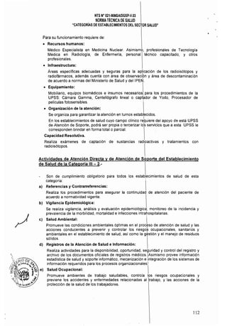 NTS N° 021·MINSAlDGSP-V.Ol 

NORMATÉCNICA DE SAlUD 

"CATEGORÍAS DE ESTABLECIMIENTOS DEL SECTOR SALUD" 

Para su funcionamiento requiere de:
• 	 Recursos humanos:
Médico Especialista en Medicina Nuclear. Asimismo, profesionales de Tecnologla
Médica en Radiología, de Enfermería, personal técnico capacitado, y otros
profesionales.
• 	 Infraestructura:
Áreas espeCíficas adecuadas y seguras para la aplicación de los radioisótopos y
radiofármacos, además cuenta con área de observaciÓn y área de descontaminación
de acuerdo a normas del Ministerio de Salud y deIIPEN.
• 	 Equipamiento:
Mobiliario, equipos biomédicos e insumos necesarios para los procedimientos de la
UPSS: Cámara Gamma, Centellógrafo lineal o captador de Yodo, Procesador de
películas fotosensibles. 
• 	 Organización de la atención:
Se organiza para garantizar la atención en turnos establecidos.
En los establecimientos de salud cuyo campo clinico rebuiere del apoyo d9 está UPSS
de Atención de Soporte, podrá ser propia o tercerizar lo~ servicios que a esta UPSS le
corresponden brindar en forma total o parcial.
Capacidad Resolutiva. 

Realiza exámenes de captación de sustancias radioactivas y tratamientos con 

radioisótopos. 

Actividades de Atención Directa y de Atención de Soporte del Establecimiento
de Salud de la Categoría 111 - 2.­
Son de cumplimiento obligatorio para todos los establecimientos de salud de esta
categoria:
al 	 Referencias y Contrarreferencias:
Realiza los procedimientos para asegurar la continuidad de atención del paciente de
acuerdo a normatividad vigente.
b) Vigilancia Epidemiológica:
Se realiza vigilancia, análisis y evaluación epidemiológic9; monitoreo de la incidencia y
prevalencia de la morbilidad, mortalidad e infecciones intrarospitalarias.
el Salud Ambiental: I
Promueve las condiciones ambientales óptimas en el proceso de atención de salud y las
acciones conducentes a prevenir y controlar los riesgoS ocupacionales. sanitarios y
ambientales en el establecimiento de salud, asi como la gestión y el manejo de residuos
sólidos.
d) 	 Registros de la Atención de Salud e Información:
Realiza actividades para la disponibilidad, oportunidad, seguridad y control del registro y
archivo de los documentos oficiales de registros médicos.IAsimismo provee información
estadística de salud y soporte informático, mecanización e integración de los sistemas de
información requeridos para los procesos organizacionales.l
e) 	 Salud Ocupacional: I
Promueve ambientes de trabajo saludables, controla los riesgos ocupacionales y
previene los accidentes y enfermedades relacionadas al :trabajO, y las acciones de la
protección de la salud de los trabajadores.
112
 