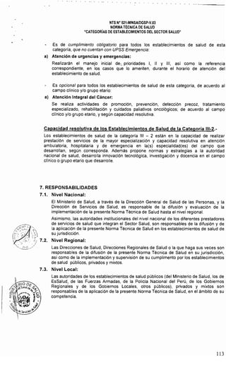 NTS N° 021·MINSAlDGSP·V.03 

NORMA TÉCNICA DE SALUD 

"CATEGORIAS DE ESTABLECIMIENTOS DEL SECTOR SALUD" 

Es de cumplimiento obligatorio para todos los establecimientos de salud de esta
categoría, que no cuentan con UPSS Emergencia:
al Atención de urgencias y emergencias:
Realizarán el manejo inicial de7. Prioridades 1, 11 Y 111, así como la referencia
correspondiente, en los casos que lo ameriten, durante el horario de atención del
establecimiento de salud.
Es opcional para todos los establecimientos de salud de esta categoría, de acuerdo al
campo clínico y/o grupo etario:
al Atención Integral del Cáncer:
Se realiza actividades de promoción, prevención, detección precoz, tratamiento
especializado, rehabilitación y cuidados paliativos oncológicos; de acuerdo al campo
clínico y/o grupo etario, y según capacidad resolutiva.
Capacidad resolutiva de los Establecimientos de Salud de la Categoría 111-2.­
Los establecimientos de salud de la categoría 111 - 2 están en la capacidad de realizar
prestación de servicios de la mayor especialización y capacidad resolutiva en atención
ambulatoria, hospitalaria y de emergencia en la(s) especialidad{es) del campo que
desarrollan, según corresponda. Además propone normas y estrategias a la autoridad
nacional de salud, desarrolla innovación tecnológica, investigación y docencia en el campo
clínico o grupo etario que desarrolle.
7. RESPONSABILIDADES
7.1. Nivel Nacional:
El Ministerio de Salud, a través de la Dirección General de Salud de las Personas, y la
Dirección de Servicios de Salud, es responsable de la difusión y evaluación de la
implementación de la presente Norma Técnica de Salud hasta el nivel regional.
Asimismo, las autoridades institucionales del nivel nacional de los diferentes prestadores
de servicios de salud que integran el Sector Salud, son responsables de la difusión y de
la aplicación de la presente Norma Técnica de Salud en los establecimientos de salud de
su jurisdicción.
Nivel Regional:
...':~::/ 	 Las Direcciones de Salud, Direcciones Regionales de Salud o la que haga sus veces son
responsables de la difusión de la presente Norma Técnica de Salud en su jurisdicción,
asi como de la implementación y supervisión de su cumplimento por los establecimientos
de salud públicos, privados y mixtos.
7.3. Nivel Local:
Las autoridades de los establecimientos de salud públicos (del Ministerio de Salud, los de
EsSalud, de las Fuerzas Armadas, de la Policía Nacional del Perú, de los Gobiernos
Regionales y de los Gobiernos Locales, otros públicos), privados y mixtos son
responsables de la aplicación de la presente Norma Técnica de Salud, en el ámbito de su
competencia.
113
 