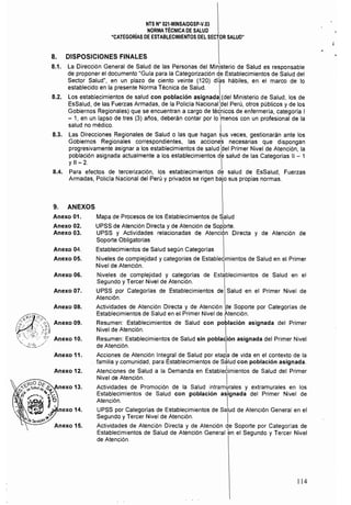 NTS N° 021·MINSAlDGSP·V.03 

NORMATÉCNICA DE SALUD 

"CATEGORÍAS DE ESTABLECIMIENTOS DEL SECTOR SALUD" 

8. DISPOSICIONES FINALES 

8.1. 	 La Dirección General de Salud de las Personas del Min,isterio de Salud es responsable
de proponer el documento "Guia para la Categorización de Establecimientos de Salud del
Sector Salud", en un plazo de ciento veinte (120) diks hábiles, en el marco de lo
establecido en la presente Norma Técnica de Salud.
8.2. 	 Los establecimientos de salud con población asignada (del Ministerio de Salud, los de
EsSalud, de las Fuerzas Armadas, de la Policia Nacional del Perú, otros públicos y de los
Gobiernos Regionales) que se encuentran a cargo de tétnícos de enfermería, categoría I
- 1, en un lapso de tres (3) aflos, deberán contar por lo Imenos con un profesional de la
salud no médico. I
8.3. 	 Las Direcciones Regionales de Salud o las que hagan sus veces, gestionarán ante los
Gobiernos Regionales correspondientes, las acciones necesarias que dispongan
progresivamente asignar a los establecimientos de salud bel Primer Nivel de Atención, la
pOblación asignada actualmente a los establecimientos dk salud de las Categorías 11 - 1
Y11 -	 2. I
8.4. 	 Para efectos de tercerización, los establecimientos de salud de EsSalud, Fuerzas
Armadas, Policia Nacional del Perú y privados se rigen bajo sus propias normas.
9. ANEXOS
Anexo 01. 	 Mapa de Procesos de los Establecimientos de Salud
I
Anexo 02. UPSS de Atención Directa y de Atención de Sop:orte.
Anexo 03. UPSS y Actividades relacionadas de Atención Directa y de Atención de
Soporte Obligatorias
Anexo 04. 	 Establecimientos de Salud según Categorias
Anexo 05. 	 Niveles de complejidad y categorías de Establecimientos de Salud en el Primer
Nivel de Atención. I
Anexo 06. 	 Niveles de complejidad y categorías de Establecimientos de Salud en el
Segundo y Tercer Nivel de Atención.
Anexo 07. 	 UPSS por Categorlas de Establecimientos de Salud en el Primer Nivel de
Atención.
Anexo 08. 	 Actividades de Atención Directa y de Atención de Soporte por Categorías de
Establecimientos de Salud en el Primer Nivel de Atención.
J
Anexo 09. Resumen: Establecimientos de Salud con población asignada del Primer
Nivel de Atención. 1
Anexo 10. Resumen: Establecimientos de Salud sin población asignada del Primer Nivel
de Atención. I
Anexo 11. Acciones de Atención Integral de Salud por etapa de vida en el contexto de la
familia y comunidad, para Establecimientos de S¿lud con población asignada.
Anexo 12. 	 Atenciones de Salud a la Demanda en Estable¿imientos de Salud del Primer
Nivel de Atención. I
Actividades de Promoción de la Salud intramlllrales y extramurales en los
Establecimientos de Salud con población asignada del Primer Nivel de
Atención. I
UPSS por Categorias de Establecimientos de Salud de Atención General en el
Segundo y Tercer Nivel de Atención. I
Actividades de Atención Directa y de Atención de Soporte por Categorías de
Establecimientos de Salud de Atención General ~n el Segundo y Tercer Nivel
de Atención.
114
 