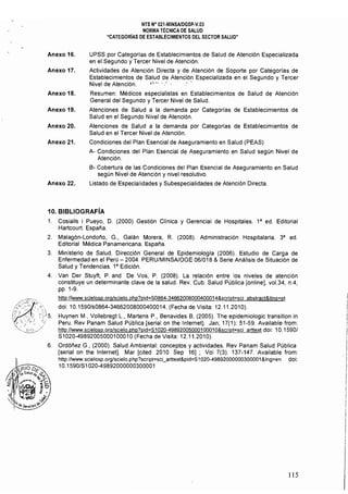 NTS N° 021·MINSAlDGSP·V.03 

NORMA TÉCNICA DE SALUD 

"CATEGORíAS DE ESTABLECIMIENTOS DEL SECTOR SALUD" 

Anexo 16. 	 UPSS por Categorfas de Establecimientos de Salud de Atención Especializada
en el Segundo y Tercer Nivel de Atención.
Anexo 17. 	 Actividades de Atención Directa y de Atención de Soporte por Categorias de
Establecimientos de Salud de Atención Especializada en el Segundo y Tercer
Nivel de Atención. 'é·, '.'. ..'
Anexo 18. Resumen: Médicos especialistas en Establecimientos de Salud de Atención
General del Segundo y Tercer Nivel de Salud.
Anexo 19. Atenciones de Salud a la demanda por Categorías de Establecimientos de
Salud en el Segundo Nivel de Atención.
Anexo 20. Atenciones de Salud a la demanda por Categorías de Establecimientos de
Salud en el Tercer Nivel de Atención.
Anexo 21. Condiciones del Plan Esencial de Aseguramiento en Salud (PEAS)
A- Condiciones del Plan Esencial de Aseguramiento en Salud según Nivel de
Atención.
B- Cobertura de las Condiciones del Plan Esencial de Aseguramiento en Salud
según Nivel de Atención y nivel resolutivo.
Anexo 22. Listado de Especialidades y Subespecialidades de Atención Directa,
10. BIBLIOGRAFíA
1. 	 Cosialls i Pueyo, D. (2000) Gestión Clínica y Gerencial de Hospitales. 1" ed. Editorial
Hartcourt. Espana.
2. 	 Malagón-Londono, G., Galán Morera, R. (2008). Administración Hospitalaria, 3" ed.
Editorial Médica Panamericana, España.
3. 	 Ministerio de Salud, Dirección General de Epidemiología (2006). Estudio de Carga de
Enfermedad en el Perú - 2004. PERU/MINSAlOGE 06/018 & Serie Análisis de Situación de
Salud y Tendencias. 18
Edición.
4. 	 Van Der Stuyft, P. and De Vos, P. (2008), La relación entre los niveles de atención
constituye un determinante clave de la salud. Rev. Cubo Salud Pública [online], vo1.34, n.4,
pp. 1-9.
ht1p://www.scielosp.org/scíelo.php?pid=S0864-34662008000400014&script=sci abstracl&tlng=pt
do;; 10, 1590/s0864-34662008000400014. (Fecha de Visita: 12.11.2010),
Huynen M., Vollebregt L, Martens P, Benavides B. (2005). The epidemiologic transition in
Peru. Rev Panam Salud Pública [serial on the Internet]. Jan; 17(1): 51-59. Available from:
http://www.scielosp.org/scielo.php?pid=S1020-49892005000100010&script=scí arttext doi: 10.15901
S1 020-498920050001 0001 O(Fecha de Visita: 12.11.2010).
6. 	 Ordóñez G, (2000), Salud Ambiental: conceptos y actividades. Rev Panam Salud Pública
[serial on the Internet). Mar [cited 2010 Sep 16] ; Vol 7(3): 137-147. Available from:
http://www.scielosp.org/scielo.php?scripl=sci_artlext&píd=S1020-49892000000300001 &Ing=en doi:
10,1590/S1 020-49892000000300001
115
 