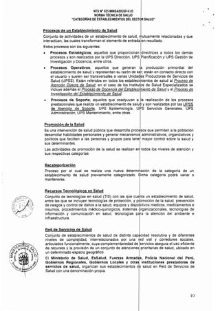 NTS N° 021·MINSAlDGSP·V.03
NORMA TÉCNICA DE SALUD
"CATEGORíAS DE ESTABLECIMIENTOS DEL SECTOR SALUD"
Procesos de un Establecimiento de Salud
Conjunto de actividades de un establecimiento de salud, mutuamente relacionadas y que
interactúan, las cuales transforman el elemento de entrada en resultado.
Estos procesos son los siguientes:
• 	 Procesos Estratégicos; aquellos que proporcionan directrices a todos los demás
procesos y son realizados por la UPS Dirección, UPS Planificación y UPS Gestión de
Investigación y Docencia, entre otros. I
• 	 Procesos Operativos; aquellos que generan la producción primordial del
establecimiento de salud y representan su razón de sér; están en contacto directo con
el usuario y suelen ser transversales a varias Unidadks Productoras de Servicios de
Salud (UPSS), Están referidos en todos los establecirientos de salud al Proceso de
Atención Directa de Salud; en el caso de los Institutos de Salud Especializados se
incluye además el Proceso de Docencia del Establecimiento de Salud y el Proceso de
Investigación del Establecimiento de Salud.
• 	 Procesos de Soporte; aquellos que coadyuvan a la realización de los procesos
prestacionales que realiza un establecimiento de salU!il y son realizados por las UPSS
de Atención de Soporte, UPS Epidemiología, UI?S Servicios Generales, UPS
Administración, UPS Mantenimiento, entre otras,
Promoción de la Salud
Es una intervención de salud pública que desarrolla procesos que permiten a la población
desarrollar habilidades personales y generar mecanismo¿ administrativos, organizativos y
pollticos que faciliten a las personas y grupos para tenet mayor control sobre la salud y
sus determinantes.
Las actividades de promoción de la salud se realizan en todos los niveles de atención y
sus respectivas categorías,
Recategorización
Proceso por el cual se realiza una nueva determi~ación de la categoría de un
establecimiento de salud previamente categorizado. !Dicha categoría podrá variar o
mantenerse,
Recursos Tecnológicos en Salud
Conjunto de tecnologías en salud (TIS) con las que cuenta un establecimiento de salud,
entre las que se incluyen tecnologías de protección, y p~omoción de la salud, prevención
de riesgos y control de daños a la salud, equipos y dispositivos médicos, medicamentos e
insumos, procedimientos médico-quirúrgicos, sistemas brganizacionales, tecnologías de
información y comunicación en salud, tecnologías péÍra la atención del ambiente e
infraestructura.
Red de Servicios de Salud
Conjunto de establecimientos de salud de distinta capacidad resolutiva y de diferentes
niveles de complejidad, interrelacionados por una t¡ed víal y corredores sociales,
articulados funcionalmente, cuya complementariedad de Iservicios asegura el uso eficiente
de recursos y la provisión de un conjunto de atenciones prioritarias de salud, ubicado en
un determinado espacio geográfico, I
El Ministerio de Salud, EsSalud, Fuerzas Armadas, Policía Nacional del Perú,
Gobiernos Regionales, Gobiernos Locales y otra$ instituciones prestadoras de
servicios de salud, organizan sus establecimientos d~ salud en Red de Servicios de
Salud con una denominación propia.
10
 