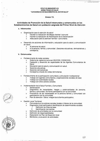 NTS N° 021·MINSAlDGSP.v.03
NORMA TÉCNICA DE SALUD
"CATEGORíAS DE ESTABLECIMIENTOS DEL SECTOR SALUD"
Anexo 13. 

Actividades de Promoción de la Salud intramurales y extramurales en los 

Establecimientos de Salud con población asignada del Primer Nivel de Atención 

a. Intramurales
• 	 Organización para la atención de salud:
o 	 Facilitar la realización del Mapeo distritall comunal
o 	 Facilitar la realización de Planificación de la Sectorización
o 	 Adecuación para la atención familiar I comunitaria.
• 	 Desarrollo de acciones de información y educación para la salud y comunicación
en salud:
o 	 Al personal de salud.
o 	 A la persona, familia y comunidad. (Sesiones educativas, demostrativas y
consejería).
b. 	Extramurales
• 	 Fortalecimiento de redes sociales:
o 	 Sistema de vigilancia comunal (SIVICOS; CODECOS).
o 	 Captación y desarrollo de capacidades de los Agentes Comunitarios de
Salud
o 	 Educación para la salud ycomunicación en salud.
o 	 Sesiones educativas.
o 	 Sesiones demostrativas.
o 	 Consejería a través de visitas domiciliarias.
• 	 Fortalecimiento de la participación comunitaria y articulación multisectorial:
o 	 Trabajo con agentes comunitarios y organizaciones sociales de base
o 	 Trabajo con autoridades locales
o 	 Trabajo con otros actores sociales.
• 	 Implementación de la Salud Familiar y Comunitaria
o 	 Sectorización
o 	 Diagnóstico de necesidades, riesgos y potencialidades de persona,
familia y comunidad. De forma participativa con la comunidad
o 	 Priorízación de las necesidades en la persona familia y comunidad con
participación con la comunidad
o 	 Plan de atención I Salud integral de la familia participativo,
• 	 Gestión Local Territorial:
o Convocatoria a los actores sociales locales o lideres de la comunidad
o Diagnostico local participativo identificación de detenminantes sociales
1.	 Definición de línea de base
11.	 Identificación de brechas
o 	 Definición de prioridades con la comunidad
o 	 Definición de responsabilidades
o 	 Elaboración de Plan de Desarrollo local
o 	 Monitoreo y evaluación de actividades
-- - _._'-------_....
127
 