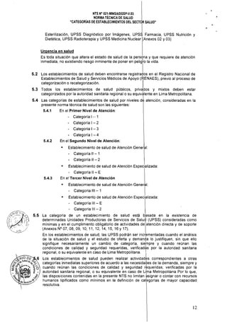 5.2
5.3
5.4
5.5
NTS N° 021·MINSAlDGSP·V.03
NORMA TÉCNICA DE SALUD
"CATEGORíAS DE ESTABLECIMIENTOS DEL SECTOR SALUD"
I
Esterilización, UPSS Diagnóstico por Imágenes, UPSS Farmacia, UPSS Nutrición y
Dietética, UPSS Radioterapia y UPSS Medicina Nuclear '(Anexos 02 y 03)
Urgencia en salud
Es toda situación que altera el estado de salud de la persona y que requiere de atención
inmediata, no existiendo riesgo inminente de poner en pelig'ro la vida.
I
Los establecimientos de salud deben encontrarse registrados en el Registro Nacional de
Establecimientos de Salud y Servicios Médicos de Apoyo (RENAES), previo al proceso de
categorización o recategorización. I
Todos los establecimientos de salud públicos, privados y mixtos deben estar
categorizados por la autoridad sanitaria regional o su equiv~lente en Lima Metropolitana.
Las categorías de establecimientos de salud por niveles d~ atención, consideradas en la
presente norma técnica de salud son las siguientes:
5.4.1 	 En el Primer Nivel de Atención: 

· Categoría I .- 1 

• 	 Categoría I - 2
• 	 Categoría I - 3
• 	 Categoría I - 4
5.4.2 En el Segundo Nivel de Atención:
• 	 Establecimiento de salud de Atención General:
• 	 Categoría 11 - 1
• 	 Categoría 11 - 2
• 	 Establecimiento de salud de Atención Especializada:
· Categoría 11 - E
5.4.3 En el Tercer Nivel de Atención
• 	 Establecimiento de salud de Atención General: 

· Categoría 111 - 1 I 

• 	 Establecimiento de salud de Atención Especializada:
• 	 Categoría III - E
· Categoría III - 2
La categoría de un establecimiento de salud está basada en la existencia de,
determinadas Unidades Productoras de Servicios de Salud (UPSS) consideradas como
mínimas y en el cumplimiento obligatorio de actividades de atención directa y de soporte
(Anexos N° 07, 08, 09,10,11,12,14,15,16 Y 17).
En los establecimientos de salud, las UPSS podrán ser incrf'!mentadas cuando el análisis
de la situación de salud y el estudio de oferta y demanda lo justifiquen, sin que ello
signifique necesariamente un cambio de categoría, siefnpre y cuando reúnan las
condiciones de calidad y seguridad requeridas, verificad~s por la autoridad sanitaria
regional, o su equivalente en caso de Lima Metropolitana. I
Los establecimientos de salud pueden realizar actividades correspondientes a otras
categorías inmediatas superiores de acuerdo a las necesidades de la demanda, siempre y
cuando reúnan las condiciones de calidad y seguridad rkqueridas, verificadas por la
autoridad sanitaria regional, o su equivalente en caso de Lifna Metropolitana Por lo que,
las disposiciones contenidas en la presente NTS no limitan ksignar o contar con recursos
humanos tipificados como mínimos en la definición de categorías de mayor capacidad
resolutiva.
12
 