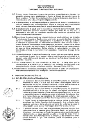 NTS N° 021·MINSA/DGSP·V.03 

NORMA TÉCNICA DE SALUD 

"CATEGORíAS DE ESTABLECIMIENTOS DEL SECTOR SALUD" 

5.7 	 El tipo y número de recursos humanos necesarios en un establecimiento de salud con
población asignada. serán establecidos en función al Modelo de Atención Integral de
Salud basado en Familia y Comunidad que incluye: la demanda de salud, diagnóstico de
necesidades de salud y del perfil epidemiológico existente.
5.8 	 El establecimiento de salud es responsable de garantizar que las UPSS cuenten con los
recursos necesarios para su funcionamiento, durante el horario de atención establecido
según corresponda a cada una de ellas, de acuerdo a su capacidad resolutiva.
5.9 	 El establecimiento de salud, pará~~i'diagn6stico ytratamiento de la enfermedad o daño
trazador, debe tener capacidad resolutiva suficiente (Ver Anexo W 12, 19 Y 20). La
enfermedad o daño para ser considerado trazador debe cumplir con los criterios de la
definición operativa correspondiente
5.10 Los criterios de categorización de establecimientos de salud establecen las Unidades
Productoras de Servicios de Salud mínimas y no limitan la creación de otras adicionales
las que se sustentarán en base a las necesidades de la población, ni limitan que se brinde
la prestación de procedimientos o la atención de una condición o daño trazador, siempre y
cuando reúnan las condiciones de calidad y seguridad requeridas y cuenten con el debido
sustento técnico para ser autorizadas por la autoridad sanitaria regional o su equivalente
en caso de Lima Metropolitana. Dichos criterios de categorización no deban ser
considerados criterios de reembolso ni ser asociados a mecanismos de pago de las
IAFAS.
5.11 Los establecimientos de salud según categoría, que 	no estén en capacidad de resolver
las necesidades de salud de un usuario, deberán referirlo para la continuidad de la
atención a otro establecimiento de salud que cuente con la oferta de servicios de salud
disponible y requerida.
5.12 Los establecimientos de salud constituyen la oferta fija. La oferta móvil que es
complementaria a la oferta fija no se categoriza; una modalidad de oferta móvil es el
equipo de atención integral a poblaciones excluidas y dispersas (Equipo AISPED).
5.13 Cada institución establece sus estrategias para la atención de partos sin complicaciones
en sus establecimientos de salud del segundo y tercer nivel de atención.
6. DISPOSICIONES ESPECíFICAS
6.1. 	 DEL PROCESO DE CATEGORIZACiÓN
6.1.1. 	 Las Direcciones de Salud del ámbito de Lima Metropolitana, las Direcciones
Regionales de Salud, o la que haga sus veces a nivel regional, serán las
responsables del proceso de categorización de todos los establecimientos de
salud públicos, privados y mixtos en su ámbito geo-socio-sanitario.
6.1.2. 	 Las Direcciones de Salud del ámbito de Lima Metropolitana, las Direcciones
(~~:::r:C,':',) Regionales de Salud, o la que haga sus veces a nivel regional, conformarán un
Comité Técnico de Categorización que será responsable de conducir el proceso
' 	
en los establecimientos de salud en su ámbito jurisdiccional. Dicho Comité debe
tener representación de los prestadores del ámbito geo-socio-sanitario y ser
designado y formalizado mediante Acto Resolutivo para iniciar sus actividades.
6.1.3. 	 El Comité Técnico de Categorización está a cargo de verificar la información
recogida por los Equipos Operativos de Categorización, de la evaluación de los
resultados preliminares de la categoría, así como del control del proceso de
categorización, siendo la única instancia para determinar la categoría final.
6.1.4. 	 El Ministerio de Salud, como parte de sus funciones vinculadas al control de la
implementación de la presente Norma Técnica de Salud y en función de sus
atribuciones y competencias, verificará el proceso de categorización de aquellos
establecimientos de salud públicos, privados y mixtos del tercer nivel de
atención antes de la formalización de la categoría, y de corresponder emitirá
opinión favorable la que será condición previa indispensable para la
categorización.
13
 