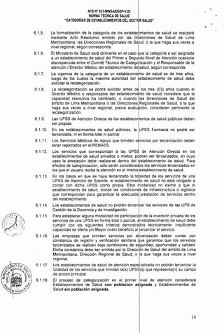 NTS N° 021·MINSAlDGSP·V.03 

NORMA TÉCNICA DE SALUD 

"CATEGORIAS DE ESTABLECIMIENTOS DEL SECTOR SALUD" 

6.1.5. 	 La formalización de la categoría de los establJimientos de salud se realizará
mediante Acto Resolutivo emitido por las Ditecciones de Salud de Lima
Metropolitana, las Direcciones Regionales de SalUd, o la que haga sus veces a
nivel regional, según corresponda I
6.1.6. 	 El Ministerio de Salud será dirimente en el caso que la categoría a ser asignada
a un establecimiento de salud del Primer y Segundo Nivel de Atención ocasione
discrepancias entre el Comité Técnico de Categdrización y el Responsable de la
atención / Director Médico del establecimiento delsalud, según corresponda.
6.1.7. 	 La vigencia de la categoría de un establecimiento de salud es de tres años,
luego de los cuales la máxima autoridad del establecimiento de salud debe
solicitar la recategorización. I
6.1.8. 	 La recategorización se podrá solicitar antes de los tres (03) años cuando el
Director Médico o responsable del establecimi~nto de salud considere que la
capacidad resolutiva ha cambiado, o cuando Ilas Direcciones de Salud del
ámbito de Lima Metropolitana o las Direcciones Regionales de Salud, o la que
haga sus veces a nivel regional, previa evaluación, consideren pertinente la
recategorización. I
6.1.9. 	 Las UPSS de Atención Directa de los establecimientos de salud públicos deben
ser propias. I
6.1.10. 	 En los establecimientos de salud públicos, la IUPSS Farmacia no podrá ser
tercerizada, ni en forma total ni parcial
6.1.11. 	 Los Servicios Médicos de Apoyo que brinden servicios por tercerización deben
estar registrados en el RENAES. I
6.1.12. 	 Los servicios que correspondan a las UPSS de Atención Directa en los
establecimientos de salud privados o mixtos, pddrán ser tercerizados, en cuyo
caso la prestación debe realizarse dentro del establecimiento de salud. Para
efectos de categorización, solo serán considerados los servicios tercerizados en
los que el usuario reciba la atención en el mismolestablecimiento de salud.
6.1.13. 	 En los casos en que se haya tercerizado la totalidad de los servicios de una
UPSS de Atención de Soporte, el establecimiertto de salud no está obligado a
contar con dicha UPSS como propia. Esta modalidad no exime a que el
establecimiento de salud, brinde las condiciones de infraestructura o loglstica
que correspondan para garantizar la adecuada prestación de servicios dentro
del establecimiento. .
6.1.14. 	 Los establecimientos de salud no podrán tercerizar los servicios de las UPS de
Gestión de la Docencia y de Investigación. I
6.1.15. 	 Para establecer alguna modalidad de participacién de la inversión privada de los
servicios de una UPSS en forma total o parcial, ~I establecimiento de salud debe
cumplir con los siguientes criterios demostra~os técnicamente: Insuficiente
capacidad de oferta y/o Mayor costo beneficio al tercerizar el servicio.
6.1.16. 	 Las empresas que brindan servicios por te1rcerización deben contar con
constancia de registro y verificación sanitaria que garantice que los servicios
tercerizados se realicen bajo condiciones de seguridad, oportunidad y calidad.
Dicha constancia debe ser emitida por la DirecciÓn de Salud del ámbito de Lima
Metropolitana, Dirección Regional de Salud, o 'la que haga sus veces a nivel
regional. I
6.1.17. 	 Los establecimientos de salud de atención especializada no podrán tercerizar la
totalidad de los servicios que brindan la(s) UPSS(s) que representa(n) su campo
de acción principal. I
6.1.18. 	 El proceso de categorización en el primer hivel de atención considerará
Establecimientos de Salud con población aSignada y Establecimientos de
Salud sin población asignada.
14
 