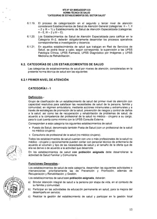 NTS N° 021-MINSAlDGSP-V.03 

NORMA TÉCNICA DE SALUD 

"CATEGORíAS DE ESTABLECIMIENTOS DEL SECTOR SALUD" 

6.1.19. 	 El proceso de categorización en el segundo y tercer nivel de atención
considerará Establecimientos de Salud de Atención General (categorías: II - 1, II
- 2 Y 111 - 1) Y Establecimiento de Salud de Atención Especializada (categorías:
II - E, 111 - 2 Y 111 - E).
6.1.20. 	 Los Establecimientos de Salud de Atencíón Especíalizada para calificar en la
Categoría 111-2, deberán obligatoriamente desarrollar los procesos operativos
correspondientes a investigación y docencia.
6.1.21. 	 En aquellos establecimiéntOs de salud que trabajan en Red de Servicios de
Salud, se podrá llevar a cabo, según corresponda, la supervisión a las UPSS
Patología Clínica, UPSS Farmacia, UPSS Diagnóstico por Imágenes y UPSS
Medicina de Rehabilitación.
6.2. CATEGORíAS DE LOS ESTABLECIMIENTOS DE SALUD
Las categorías de establecimientos de salud por niveles de atención, consideradas en la
presente norma técnica de salud son las siguientes:
6.2.1 PRIMER NIVEL DE ATENCiÓN
CATEGORíA I - 1
Definición.­
Grupo de clasificación de un establecimiento de salud del primer nivel de atención con
capacidad resolutiva para satisfacer las necesidades de salud de la persona, familia y
comunidad, en régimen ambulatorio, mediante acciones intramurales y extramurales y a
través de estrategias de promoción de la salud, prevención de riesgos y control de daños
a la salud, así como las de recuperación y rehabilitación de problemas de salud, de
acuerdo a la competencia del profesional de la salud no médico - cirujano a su cargo,
para lo cual cuenta como mínimo con la UPSS Consulta Externa.
Corresponden a esta categoria los siguientes establecimientos de salud:
• 	 Puesto de Salud, denominado también Posta de Salud (con un profesional de la salud
no médico cirujano)
• Consultorio de profesional de la salud (no médico cirujano).
Todos los establecimientos de salud cuentan con uno o más profesionales de la salud no
médico - cirujano y opcionalmente pueden contar con personal técnico de enfermería de
acuerdo al volumen y tipo de las necesidades de salud y al tamaño de la oferta que de
ella se derive o de acuerdo a la actividad que desarrolle.
En los establecimientos de salud con población asignada debe desarrollarse la
actividad de Salud Familiar y Comunitaria.
Funciones Generales.­
Los establecimientos de salud de esta categoría, desarrollan las siguientes actividades o 

intervenciones: prioritariamente las de Prevención y Promoción, además de 

Recuperación y Rehabilitación; y Gestión. 

Los establecimientos de salud con población asignada, deberán: 

a) 	 Brindar Atención integral de salud a la persona por etapa de vida, en el contexto de 

su familia y comunidad.
b) 	 Participar en las actividades de educación permanente en salud, para la mejora del
desempeño en servicio.
c) 	 Realizar la gestión del establecimiento de salud y participar en la gestión local
15
 