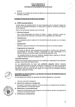 NTS N° 021·MINSA/DGSp·V.03 

NORMATÉCNICA DE SALUD

"CATEGORÍAS DE ESTABLECIMIENTOS DEL SECTOR SALUD" 

territorial.
d) 	 Participar en el análisis del proceso de atención en salud para la toma de decisiones
eficientes y efectivas.
Unidades Productoras de Servicios de Salud.­
a) 	 UPSS Consulta Externa
Unidad básica del establecimiento de salud organizada para la atención integral de
salud, en la modalidad ambulatoria, a usuarios que no estén en condición de Urgencia
y/o Emergencia.
Para su funcionamiento requiere como mlnimo de:
• 	 Recursos humanos:
Uno o más profesionales de la salud no médico - cirujano. Asimismo, cuenta con
personal técnico de enfermería, de acuerdo a las necesidades de la demanda.
• 	 I.nfraestructura: I
Area establecida para la atenCión de Consulta Externa de acuerdo a la normativa
vigente.
• 	 Equipamiento: 

Mobiliario, equipos biomédicos e instrumental de acuerdo a la normativa vigente. 

Organización de la atención: 	 I
El horario de atención debe programarse de acue~do al volumen de la demanda,
disponibilidad de recursos humanos, necesidade~ de salud identificadas en la
persona, familia y comunidad y según la dinámica del desarrollo local.
Los establecimientos de salud con población asignJda deben organizar la Atención
Integral de Salud de acuerdo a Etapas de Vida.
Capacidad resolutiva:
Atención de Consulta Externa de acuerdo a la competencia o capacitación del profesional
a cargo y a las Guías de Práctica Clínica. I
En los establecimientos de salud con población asignada deberá realizarse
prioritariamente acciones de fomento, protección y prevención de la salud de la persona
por etapa de vida en el contexto de su familia y co~unidad, así como atenciones y
seguimiento activo de grupos de alto riesgo en el marco de las prioridades sanitarias
nacionales, regionales y locales.
Actividades de Atención Directa y de Atención de Soporte del Establecimiento de
Salud de la Categoría 1-1.- I
En esta categoria se realizan las siguientes actividades obligatorias y opcionales:
Son de cumplimiento obligatorio:
al Atención de urgencias y emergencias:
Se realiza la evaluación y atención inicial de urgencias y emergencias de acuerdo al
perfil profesional y normatividad vigente.
bl Referencias y Contrarreferencias:
Realiza los procedimientos para asegurar la continuidad de atención del paciente de
acuerdo a normatividad vigente.
cl Desinfección y Esterilización:
16
 