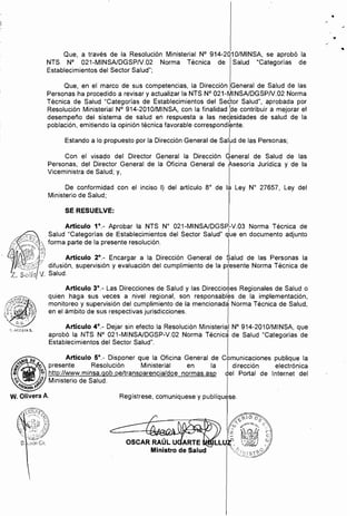 ..

Que, a través de la Resolución Ministerial N° 914-2010/MINSA, se aprobó la
NTS N° 021-MINSAlDGSPN.02 Norma Técnica de Salud "Categorías de
Establecimientos del Sector Salud";
Que, en el marco de sus competencias, la Dirección General de Salud de las
Personas ha procedido a revisar y actualizar la NTS N° 021-MINSAlDGSPN.02 Norma
Técnica de Salud "Categorías de Establecimientos del Settor Salud", aprobada por
Resolución Ministerial N° 914-2010/MINSA, con la finalidad :de contribuir a meíorar el
desempeño del sistema de salud en respuesta a las necesidades de salud de la
población, emitiendo la opinión técnica favorable correspondibnte.
Estando a lo propuesto por la Dirección General de salld de las Personas;
ICon el visado del Director General la Dirección General de Salud de las,
Personas, del Director General de la Oficina General de Asesoría Juridica y de la
Viceministra de Salud; y,
De conformidad con el inciso 1) del artículo 8° de la Ley W 27657, Ley del
Ministerio de Salud;
SE RESUELVE:
Artículo 1°.- Aprobar la NTS W 021-MINSAlDGSP
rV.03 Norma Técnica de
Salud "Categorías de Establecimientos del Sector Salud" que en documento adjunto
forma parte de la presente resolución. I
Artículo 2°.- Encargar a la Dirección General de Salud de las Personas la
difusión, supervisión y evaluación del cumplimiento de la pfesente Norma Técnica de
V. Salud. I
Articulo 3°._ Las Direcciones de Salud y las Direccio~es Regionales de Salud o
quien haga sus veces a nivel regional, son responsables de la implementación,
monitoreo y supervisión del cumplimiento de la mencionad~ Norma Técnica de Salud,
en el ámbito de sus respectivas jurisdicciones. I
Artículo 4°._ Dejar sin efecto la Resolución Ministerial N° 914-2010/MINSA, que
aprobó la NTS N° 021-MINSAlDGSP-V.02 Norma Técnicá de Salud "Categorías de
Establecimientos del Sector Salud". I
~ DE Artículo 5°._ Disponer que la Oficina General de Comunicaciones publique la
~~~ presente Resolución Ministerial en la I dirección electrónica
~ ~ http://www.minsa.gob.pe/transparencia/dge normas.asp del Portal de Internet del
9~'f~~'.f, Ministerio de Salud. I
W. Olivera A. Regístrese, comuníquese y publiquese.
 