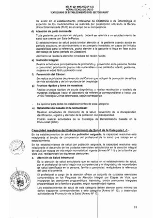 NTS N° 021·MINSAlDGSP-V.03 

NORMA TÉCNICA DE SALUD 

"CATEGORíAS DE ESTABLECIMIENTOS DEL SECTOR SALUD" 

De existir en el establecimiento, profesional de OLtetricia o de Odontología el
expendio de los medicamentos se realizará por prescripción utilizando la Receta
Única Estandarizada (RUE) en el campo de su competencia.
dI Atención de parto inminente: I
Toda gestante para la atención del parto deberá ser referida a un establecimiento de
salud que cuente con Sala de Partos. I
El establecimiento de salud podrá brindar atención a la gestante cuando acuda en
período expulsivo, en alumbramiento o en puerperio i'nmediato: en casos de limitada
accesibilidad para la referencia, podrá atender a la gestante si llega en fase activa
del trabajo de parto (periodo de Dilatación). I
Asimismo se realiza la atención inmediata del recién nacido.
el Nutrición Integral: I
Realiza actividades principalmente de promoción y prevención en la persona, familia
y comunidad; priorizando grupos más vulnerables coino población infantil, gestantes,
mujeres en edad fértil y población rural.
f) Prevención del Cáncer:
Se realiza actividades de prevención del Cáncer que incluyen la promoción de estilos
de vida saludables y de la importancia del despistaje
gl Pruebas rápidas y toma de muestras:
Realiza pruebas rápidas de ayuda diagnóstica, y realiza recolección y traslado de
muestras biOlógicas hacia el laboratorio de referendia correspondiente o hacia una
UPSS Patología Clínica tercerizada, según correspo~da.
Es opcional para todos los establecimientos de esta lategOría:
al Rehabilitación Basada en la Comunidad: I
Realizan actividades de promoción de la salud, prevención de la discapacidad,
identificación, registro y atención de la población con discapacidad.
Podrán realizar actividades de la Estrategia de Rehabilitación Basada en la
Comunidad (RBC).
Capacidad resolutiva del Establecimiento de Salud de la Categoría I -1.­
En los establecimientos de salud sin pOblación asign~da, la capacidad resolutiva está
relacionada al ámbito de competencia del profesional de la salud que trabaja en el
establecimiento.
En los establecimientos de salud con población asignada, la capacidad resolutiva está
relacionada al desarrollo de los cuidados esenciales esfablecidos en la atención integral
de salud por etapas de vida según normatividad vigente I(Anexo N° 11) Yde la familia por
ciclo vital, realizándose las siguientes atenciones:
a. Atención de Salud Intramural
Es la atención de salud ambulatoria que se realiza en el establecimiento de salud,
por el profesional de salud según sus competenciaS y el diagnóstico de necesidades
de salud identificada en la persona, familia y comJnidad, realizándose la referencia
del caso si lo amerita. I
El profesional a cargo de la atención ofrece un conjunto de cuidados esenciales
comprendidos en los Paquetes de Atención Integral por Etapas de Vida, que
incorporan las atenciones programáticas. Asimismo, brinda atenciones integrales
programáticas de la familia o grupales, según normátividad vigente.
Los establecimientos de salud de esta categoría beben atender como minimo los
daños trazadores correspondientes a esta categoria (Anexo N° 12), Y desarrollan
actividades de Promoción de la Salud (Anexo N° 13).
18
 