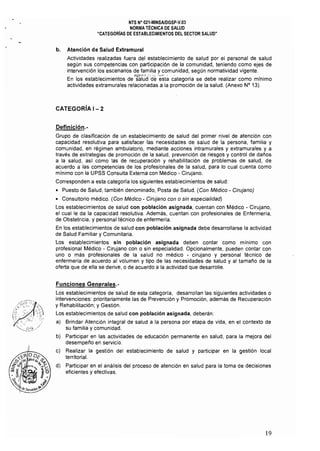 NTS N° 021·MINSAlOGSp·V.03 

NORMA TÉCNICA DE SALUD 

"CATEGORíAS DE ESTABLECIMIENTOS DEL SECTOR SALUD" 

b. 	 Atención de Salud Extramural
Actividades realizadas fuera del establecimiento de salud por el personal de salud
según sus competencias con participación de la comunidad, teniendo como ejes de
. intervención los escenarios de familia y comunidad, según normatividad vigente.
•~'·jH·;t:~" '.,-. '1<'" •
En los establecimientos de sálud ·de esta categoría se debe realizar como mlnimo
actividades extramurales relacionadas a la promoción de la salud. (Anexo N° 13).
CATEGORíA 1- 2
Definición.­
Grupo de clasificación de un establecimiento de salud del primer nivel de atención con
capacidad resolutiva para satisfacer las necesidades de salud de la persona, familia y
comunidad, en régimen ambulatorio, mediante acciones intramurales y extramurales y a
través de estrategias de promoción de la salud, prevención de riesgos y control de daños
a la salud, asf como las de recuperación y rehabilitación de problemas de salud, de
acuerdo a las competencias de los profesionales de la salud, para lo cual cuenta como
mfnimo con la UPSS Consulta Externa con Médico - Cirujano.
Corresponden a esta categorfa los siguientes establecimientos de salud:
• Puesto de Salud, también denominado, Posta de Salud. (Con Médico - Cirujano)
• Consultorio médico. (Con Médico - Cirujano con o sin especialidad)
Los establecimientos de salud con población asignada, cuentan con Médico - Cirujano,
el cual le da la capacidad resolutiva. Además, cuentan con profesionales de Enfermerfa, 

de Obstetricia, y personal técnico de enfermeria. 

En los establecimientos de salud con población asignada debe desarrollarse la actividad 

de Salud Familiar y Comunitaria.
Los establecimientos sin población asignada deben contar como mínimo con
profesional Médico - Cirujano con o sin especialidad. Opcionalmente, pueden contar con
uno o más profesionales de la salud no médico - cirujano y personal técnico de
enfermería de acuerdo al volumen y tipo de las necesidades de salud y al tamaño de la
oferta que de ella se derive, o de acuerdo a la actividad que desarrolle.
Funciones Generales.­
Los establecimientos de salud de esta categoría, desarrollan las siguientes actividades o
intervenciones: prioritariamente las de Prevención y Promoción, además de Recuperación
y Rehabilitación; y Gestión.
Los establecimientos de salud con población asignada, deberán:
a) Brindar Atención integral de salud a la persona por etapa de vida, en el contexto de
su familia y comunidad.
b) Participar en las actividades de educación permanente en salud, para la mejora del
desempeño en servicio.
c) Realizar la gestión del establecimiento de salud y participar en la gestión local
territorial.
d) 	 Participar en el análisis del proceso de atención en salud para la toma de decisiones
eficientes y efectivas.
19
 