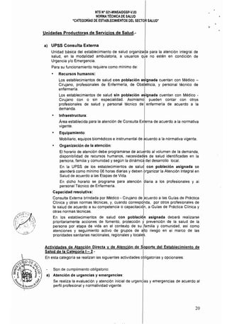 NTS N° 021·MINSAlDGSP·V.03 

NORMA TÉCNICA DE SALUD 

"CATEGORíAS DE ESTABLECIMIENTOS DEL SECTOR SALUD" 

Unidades Productoras de Servicios de Salud.­
a) UPSS Consulta Externa
Unidad básica del establecimiento de salud organizada para la atención integral de
salud, en la modalidad ambulatoria, a usuarios qJe no estén en condición de
Urgencia y/o Emergencia,
Para su funcionamiento requiere como mínimo de:
• Recursos humanos:
Los establecimientos de salud con población asignada cuentan con Médico ­
Cirujano, profesionales de Enfermerla, de Obstetricia, y personal técnico de
enfermería, I
Los establecimientos de salud sin población asignada cuentan con Médico ­
Cirujano con o sin especialidad. Asimismol pueden contar con otros
profesionales de salud y personal técnico de enfermería de acuerdo a la
demanda,
• Infraestructura:
Área establecida para la atención de Consulta Externa de acuerdo a la normativa
vigente.
• Equipamiento:
Mobiliario, equipos biomédicos e instrumental de acuerdo a la normativa vigente.
Organización de la atención: I
El horario de atención debe programarse de acuerdo al volumen de la demanda,
disponibilidad de recursos humanos, necesidades de salud identificadas en la
persona, familia y comunidad y según la dinámid del desarrollo local.
I
En la UPSS de los establecimientos de salud con población asignada se
atenderá como minimo 06 horas diarias y deben brganizar la Atención Integral en
Salud de acuerdo a las Etapas de Vida. ,
En dicho horario se programa para atención aiaría a los profesionales y al
personal Técnico de Enfermería.
Capacidad resolutiva:
Consulta Externa brindada por Médico - Cirujano de acuerdo a las Guías de Práctica
Clínica y otras normas técnicas, y, cuando correspohda, por otros profesionales de
la salud de acuerdo a su competencia o capacitació'n, a Guías de Práctica Clínica y
otras normas técnicas. I
En los establecimientos de salud con población asignada deberá realizarse
prioritariamente acciones de fomento, protección yprevención de la salud de la
persona por etapa de vida en el contexto de su ¡familia y comunidad, asi como
atenciones y seguimiento activo de grupos de alto riesgo en el marco de las
prioridades sanitarias nacionales, regionales y localeS.
Actividades de Atención Directa y de Atención de sloporte del Establecimiento de
Salud de la Categoría 1- 2.- I
En esta categoria se realizan las siguientes actividades obligatorias y opcionales:
Son de cumplimiento obligatorio:
a) Atención de urgencias y emergencias:
Se realiza la evaluación y atención inicial de urgencias y emergencias de acuerdo al
perfil profesional y normatividad vigente,
20
 